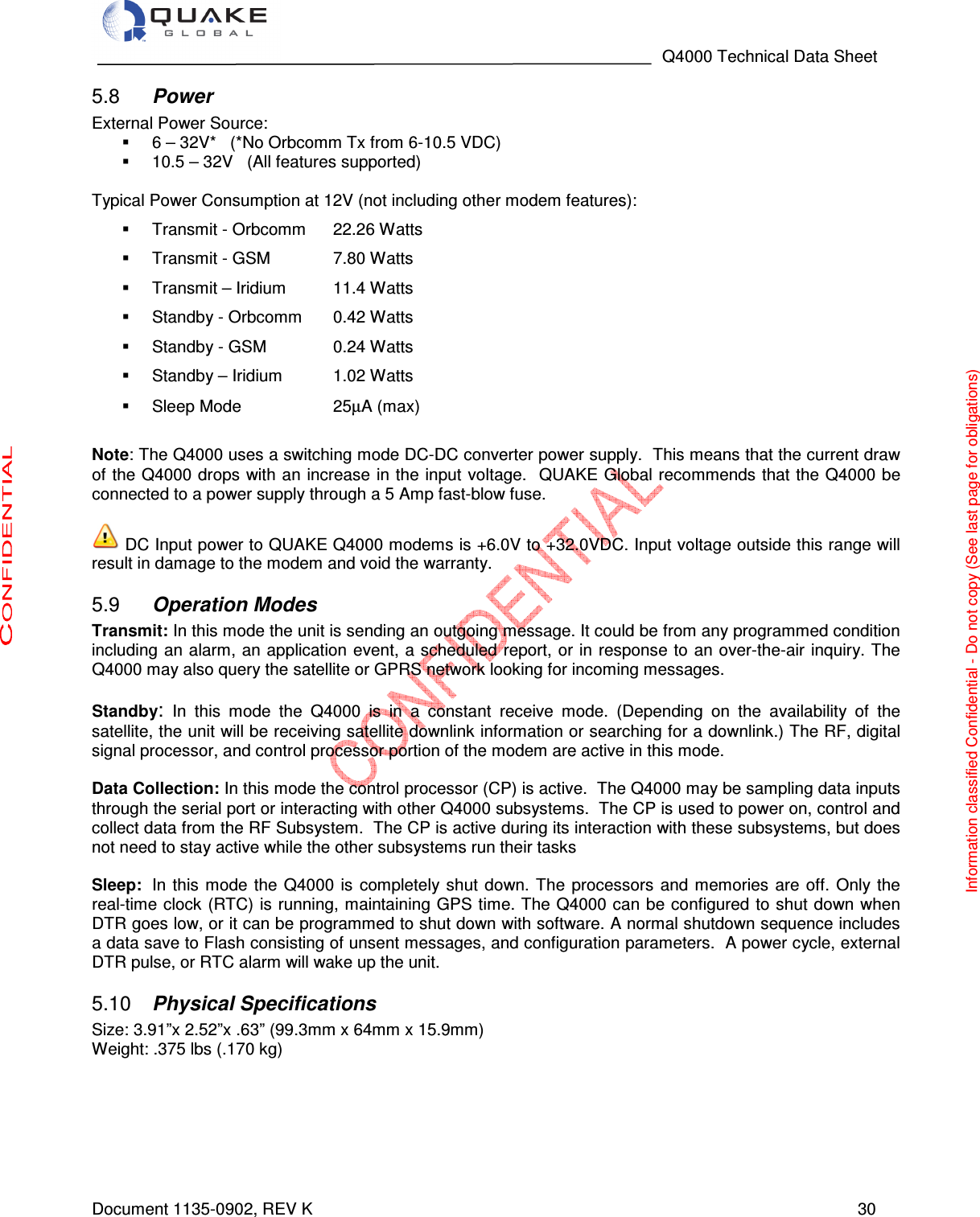                                                                                   Q4000 Technical Data Sheet  Document 1135-0902, REV K   30  Power 5.8External Power Source:     6 – 32V*   (*No Orbcomm Tx from 6-10.5 VDC)   10.5 – 32V   (All features supported)  Typical Power Consumption at 12V (not including other modem features):   Transmit - Orbcomm  22.26 Watts    Transmit - GSM   7.80 Watts    Transmit – Iridium  11.4 Watts   Standby - Orbcomm  0.42 Watts    Standby - GSM              0.24 Watts    Standby – Iridium  1.02 Watts   Sleep Mode    25µA (max)  Note: The Q4000 uses a switching mode DC-DC converter power supply.  This means that the current draw of the Q4000 drops with an increase  in the input voltage.  QUAKE Global recommends that the Q4000 be connected to a power supply through a 5 Amp fast-blow fuse.   DC Input power to QUAKE Q4000 modems is +6.0V to +32.0VDC. Input voltage outside this range will result in damage to the modem and void the warranty.  Operation Modes 5.9Transmit: In this mode the unit is sending an outgoing message. It could be from any programmed condition   including  an alarm, an application event, a scheduled report, or in response to an over-the-air inquiry. The Q4000 may also query the satellite or GPRS network looking for incoming messages.      Standby: In  this  mode  the  Q4000  is  in  a  constant  receive  mode.  (Depending  on  the  availability  of  the satellite, the unit will be receiving satellite downlink information or searching for a downlink.) The RF, digital signal processor, and control processor portion of the modem are active in this mode.   Data Collection: In this mode the control processor (CP) is active.  The Q4000 may be sampling data inputs through the serial port or interacting with other Q4000 subsystems.  The CP is used to power on, control and collect data from the RF Subsystem.  The CP is active during its interaction with these subsystems, but does not need to stay active while the other subsystems run their tasks  Sleep:  In  this mode  the  Q4000  is completely shut  down. The  processors  and memories  are  off.  Only the real-time clock (RTC) is running, maintaining GPS time. The Q4000 can be configured  to shut down when DTR goes low, or it can be programmed to shut down with software. A normal shutdown sequence includes a data save to Flash consisting of unsent messages, and configuration parameters.  A power cycle, external DTR pulse, or RTC alarm will wake up the unit.  Physical Specifications 5.10Size: 3.91”x 2.52”x .63” (99.3mm x 64mm x 15.9mm) Weight: .375 lbs (.170 kg)     Information classified Confidential - Do not copy (See last page for obligations) 