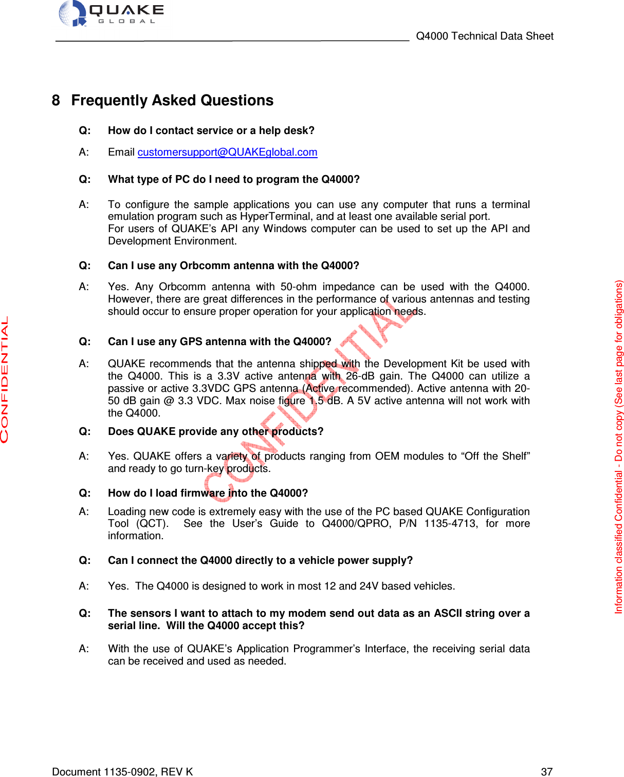                                                                                   Q4000 Technical Data Sheet  Document 1135-0902, REV K   37   8  Frequently Asked Questions  Q: How do I contact service or a help desk? A:  Email customersupport@QUAKEglobal.com  Q: What type of PC do I need to program the Q4000? A:  To  configure  the  sample  applications  you  can  use  any  computer  that  runs  a  terminal emulation program such as HyperTerminal, and at least one available serial port.  For users  of QUAKE’s  API  any Windows computer  can be used to set  up  the  API and Development Environment. Q: Can I use any Orbcomm antenna with the Q4000?  A:  Yes.  Any  Orbcomm  antenna  with  50-ohm  impedance  can  be  used  with  the  Q4000. However, there are great differences in the performance of various antennas and testing should occur to ensure proper operation for your application needs. Q: Can I use any GPS antenna with the Q4000? A:  QUAKE recommends  that  the antenna  shipped  with  the  Development Kit be  used  with the  Q4000.  This  is  a  3.3V  active  antenna  with  26-dB  gain.  The  Q4000  can  utilize  a passive or active 3.3VDC GPS antenna (Active recommended). Active antenna with 20-50 dB gain @ 3.3 VDC. Max noise figure 1.5 dB. A 5V active antenna will not work with the Q4000.   Q: Does QUAKE provide any other products?  A:  Yes. QUAKE offers a variety of products ranging from  OEM modules to “Off the Shelf” and ready to go turn-key products.  Q: How do I load firmware into the Q4000?  A:  Loading new code is extremely easy with the use of the PC based QUAKE Configuration Tool  (QCT).    See  the  User’s  Guide  to  Q4000/QPRO,  P/N  1135-4713,  for  more information.  Q: Can I connect the Q4000 directly to a vehicle power supply? A:  Yes.  The Q4000 is designed to work in most 12 and 24V based vehicles.  Q: The sensors I want to attach to my modem send out data as an ASCII string over a serial line.  Will the Q4000 accept this? A:  With  the  use  of QUAKE’s  Application  Programmer’s  Interface,  the  receiving  serial  data can be received and used as needed.    Information classified Confidential - Do not copy (See last page for obligations) 