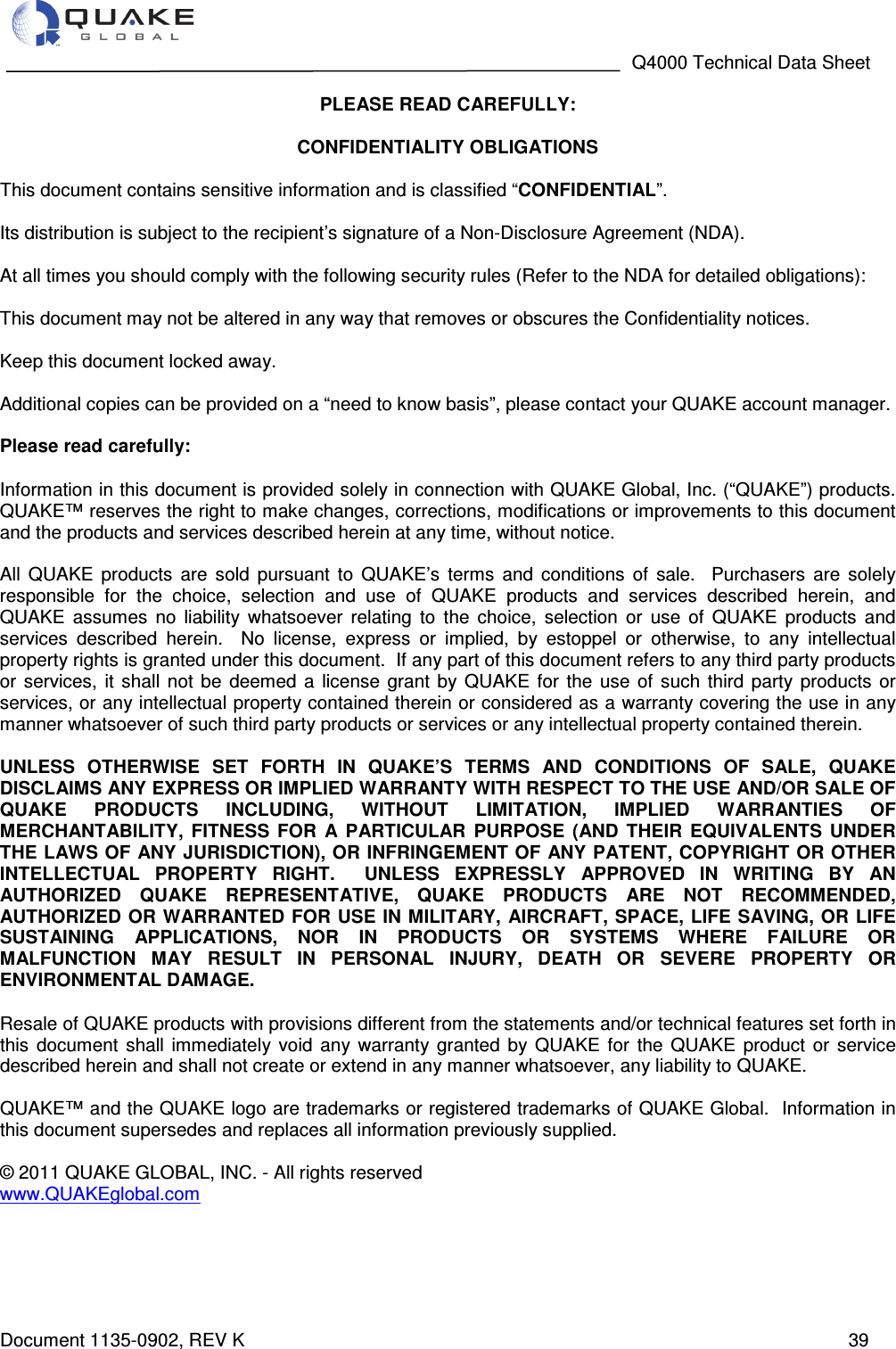                                                                                   Q4000 Technical Data Sheet  Document 1135-0902, REV K   39 PLEASE READ CAREFULLY:  CONFIDENTIALITY OBLIGATIONS  This document contains sensitive information and is classified “CONFIDENTIAL”.  Its distribution is subject to the recipient’s signature of a Non-Disclosure Agreement (NDA).  At all times you should comply with the following security rules (Refer to the NDA for detailed obligations):  This document may not be altered in any way that removes or obscures the Confidentiality notices.  Keep this document locked away.  Additional copies can be provided on a “need to know basis”, please contact your QUAKE account manager.  Please read carefully:  Information in this document is provided solely in connection with QUAKE Global, Inc. (“QUAKE”) products.  QUAKE™ reserves the right to make changes, corrections, modifications or improvements to this document and the products and services described herein at any time, without notice.  All  QUAKE  products  are  sold  pursuant  to  QUAKE’s  terms  and  conditions  of  sale.    Purchasers  are  solely responsible  for  the  choice,  selection  and  use  of  QUAKE  products  and  services  described  herein,  and QUAKE  assumes  no  liability  whatsoever  relating  to  the  choice,  selection  or  use  of  QUAKE  products  and services  described  herein.    No  license,  express  or  implied,  by  estoppel  or  otherwise,  to  any  intellectual property rights is granted under this document.  If any part of this document refers to any third party products or  services,  it  shall  not  be  deemed  a  license  grant  by  QUAKE  for  the  use  of  such  third  party  products  or services, or any intellectual property contained therein or considered as a warranty covering the use in any manner whatsoever of such third party products or services or any intellectual property contained therein.  UNLESS  OTHERWISE  SET  FORTH  IN  QUAKE’S  TERMS  AND  CONDITIONS  OF  SALE,  QUAKE DISCLAIMS ANY EXPRESS OR IMPLIED WARRANTY WITH RESPECT TO THE USE AND/OR SALE OF QUAKE  PRODUCTS  INCLUDING,  WITHOUT  LIMITATION,  IMPLIED  WARRANTIES  OF MERCHANTABILITY,  FITNESS  FOR  A  PARTICULAR  PURPOSE  (AND  THEIR  EQUIVALENTS  UNDER THE LAWS OF ANY JURISDICTION), OR INFRINGEMENT OF ANY PATENT, COPYRIGHT OR OTHER INTELLECTUAL  PROPERTY  RIGHT.    UNLESS  EXPRESSLY  APPROVED  IN  WRITING  BY  AN AUTHORIZED  QUAKE  REPRESENTATIVE,  QUAKE  PRODUCTS  ARE  NOT  RECOMMENDED, AUTHORIZED OR WARRANTED FOR USE IN MILITARY,  AIRCRAFT, SPACE, LIFE SAVING, OR LIFE SUSTAINING  APPLICATIONS,  NOR  IN  PRODUCTS  OR  SYSTEMS  WHERE  FAILURE  OR MALFUNCTION  MAY  RESULT  IN  PERSONAL  INJURY,  DEATH  OR  SEVERE  PROPERTY  OR ENVIRONMENTAL DAMAGE.  Resale of QUAKE products with provisions different from the statements and/or technical features set forth in this  document  shall  immediately  void  any  warranty  granted  by  QUAKE  for  the  QUAKE  product  or  service described herein and shall not create or extend in any manner whatsoever, any liability to QUAKE.  QUAKE™ and the QUAKE logo are trademarks or registered trademarks of QUAKE Global.  Information in this document supersedes and replaces all information previously supplied.  © 2011 QUAKE GLOBAL, INC. - All rights reserved www.QUAKEglobal.com  