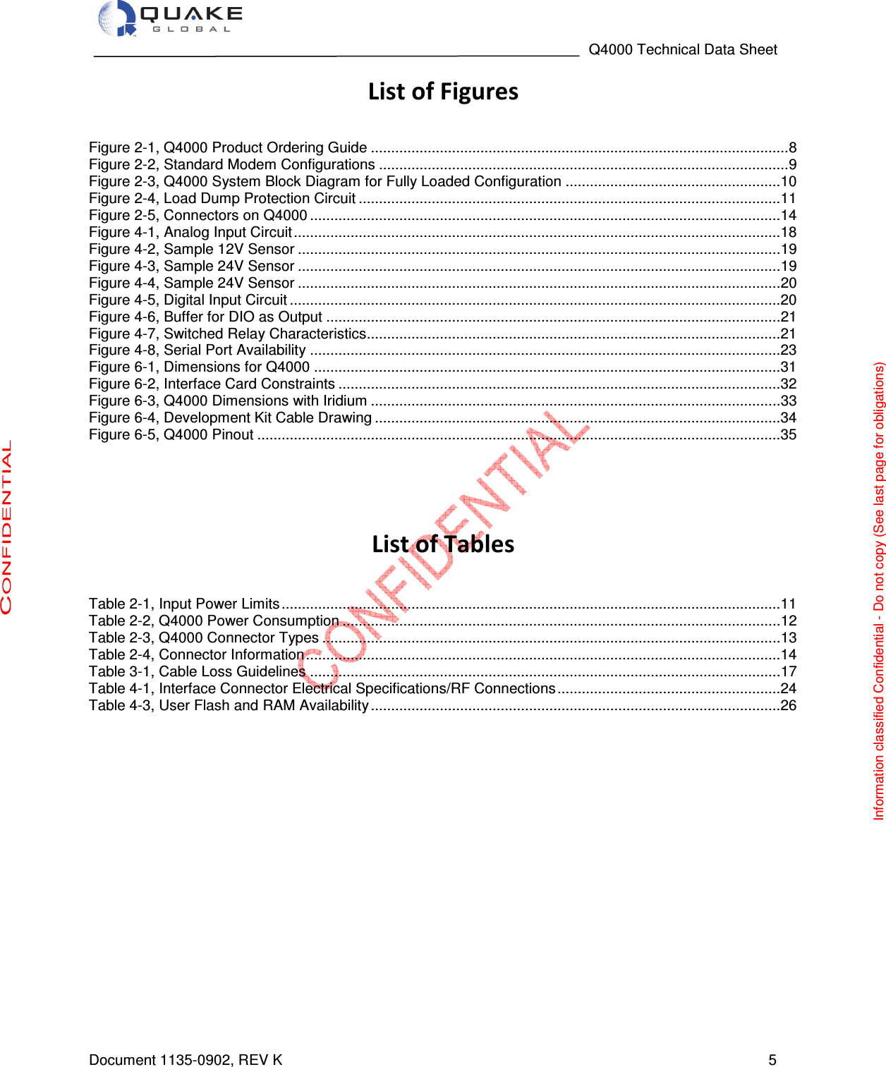                                                                                   Q4000 Technical Data Sheet  Document 1135-0902, REV K   5 List of Figures  Figure 2-1, Q4000 Product Ordering Guide ....................................................................................................... 8 Figure 2-2, Standard Modem Configurations ..................................................................................................... 9 Figure 2-3, Q4000 System Block Diagram for Fully Loaded Configuration ..................................................... 10 Figure 2-4, Load Dump Protection Circuit ........................................................................................................ 11 Figure 2-5, Connectors on Q4000 .................................................................................................................... 14 Figure 4-1, Analog Input Circuit ........................................................................................................................ 18 Figure 4-2, Sample 12V Sensor ....................................................................................................................... 19 Figure 4-3, Sample 24V Sensor ....................................................................................................................... 19 Figure 4-4, Sample 24V Sensor ....................................................................................................................... 20 Figure 4-5, Digital Input Circuit ......................................................................................................................... 20 Figure 4-6, Buffer for DIO as Output ................................................................................................................ 21 Figure 4-7, Switched Relay Characteristics ...................................................................................................... 21 Figure 4-8, Serial Port Availability .................................................................................................................... 23 Figure 6-1, Dimensions for Q4000 ................................................................................................................... 31 Figure 6-2, Interface Card Constraints ............................................................................................................. 32 Figure 6-3, Q4000 Dimensions with Iridium ..................................................................................................... 33 Figure 6-4, Development Kit Cable Drawing .................................................................................................... 34 Figure 6-5, Q4000 Pinout ................................................................................................................................. 35      List of Tables   Table 2-1, Input Power Limits ........................................................................................................................... 11 Table 2-2, Q4000 Power Consumption ............................................................................................................ 12 Table 2-3, Q4000 Connector Types ................................................................................................................. 13 Table 2-4, Connector Information ..................................................................................................................... 14 Table 3-1, Cable Loss Guidelines .................................................................................................................... 17 Table 4-1, Interface Connector Electrical Specifications/RF Connections ....................................................... 24 Table 4-3, User Flash and RAM Availability ..................................................................................................... 26      Information classified Confidential - Do not copy (See last page for obligations) 