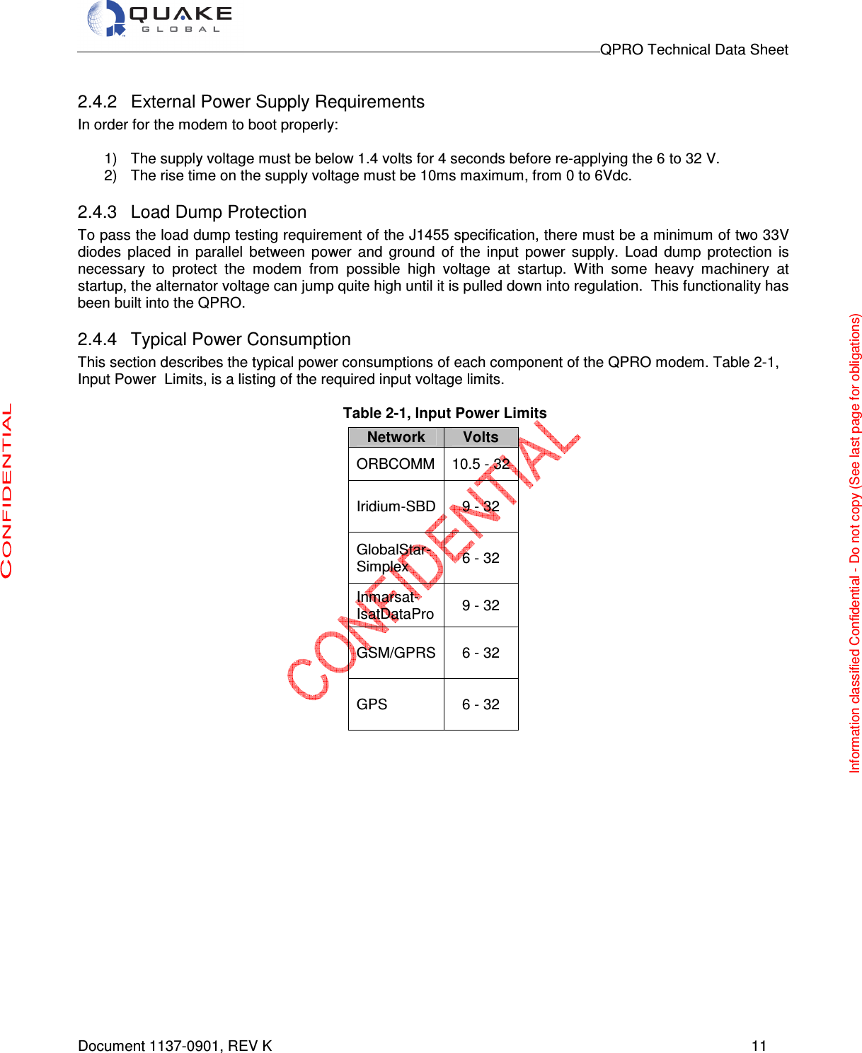                                                                                        QPRO Technical Data Sheet   Document 1137-0901, REV K      11  2.4.2  External Power Supply Requirements In order for the modem to boot properly:  1)  The supply voltage must be below 1.4 volts for 4 seconds before re-applying the 6 to 32 V. 2)  The rise time on the supply voltage must be 10ms maximum, from 0 to 6Vdc. 2.4.3  Load Dump Protection To pass the load dump testing requirement of the J1455 specification, there must be a minimum of two 33V diodes  placed  in  parallel  between  power  and  ground  of  the  input  power  supply.  Load  dump  protection  is necessary  to  protect  the  modem  from  possible  high  voltage  at  startup.  With  some  heavy  machinery  at startup, the alternator voltage can jump quite high until it is pulled down into regulation.  This functionality has been built into the QPRO. 2.4.4  Typical Power Consumption This section describes the typical power consumptions of each component of the QPRO modem. Table 2-1, Input Power  Limits, is a listing of the required input voltage limits.    Table 2-1, Input Power Limits            Network  Volts ORBCOMM  10.5 - 32 Iridium-SBD  9 - 32  GlobalStar- Simplex  6 - 32  Inmarsat- IsatDataPro  9 - 32 GSM/GPRS  6 - 32  GPS  6 - 32  Information classified Confidential - Do not copy (See last page for obligations) 