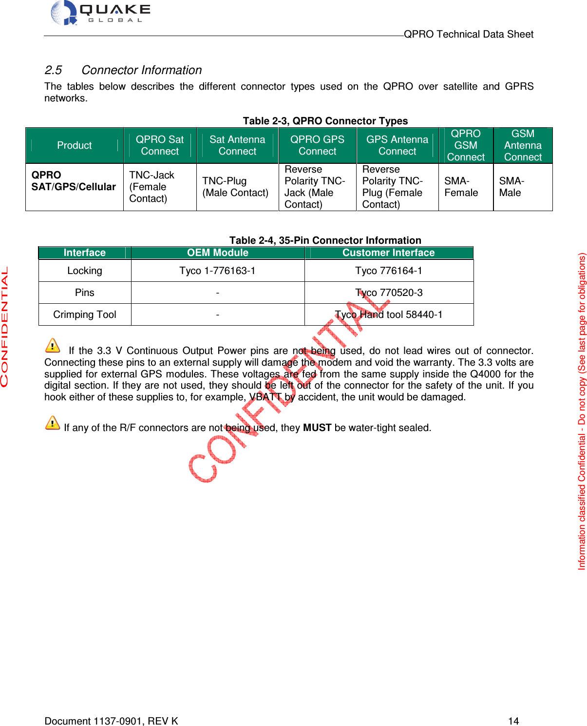                                                                                        QPRO Technical Data Sheet   Document 1137-0901, REV K      14  2.5  Connector Information The  tables  below  describes  the  different  connector  types  used  on  the  QPRO  over  satellite  and  GPRS networks.  Table 2-3, QPRO Connector Types   Product  QPRO Sat Connect Sat Antenna Connect QPRO GPS Connect GPS Antenna Connect QPRO GSM Connect GSM Antenna Connect QPRO SAT/GPS/Cellular  TNC-Jack (Female Contact) TNC-Plug (Male Contact) Reverse Polarity TNC-Jack (Male Contact)    Reverse Polarity TNC-Plug (Female Contact) SMA- Female SMA- Male   Table 2-4, 35-Pin Connector Information Interface OEM Module Customer Interface Locking  Tyco 1-776163-1  Tyco 776164-1 Pins  -  Tyco 770520-3 Crimping Tool  -  Tyco Hand tool 58440-1   If  the  3.3  V  Continuous  Output  Power  pins  are  not  being  used,  do  not  lead  wires  out  of  connector. Connecting these pins to an external supply will damage the modem and void the warranty. The 3.3 volts are supplied for external GPS modules. These voltages are fed from the same supply inside the Q4000 for the digital section. If they are not used, they should be left out of the connector for the safety of the unit. If you hook either of these supplies to, for example, VBATT by accident, the unit would be damaged.   If any of the R/F connectors are not being used, they MUST be water-tight sealed.  Information classified Confidential - Do not copy (See last page for obligations) 