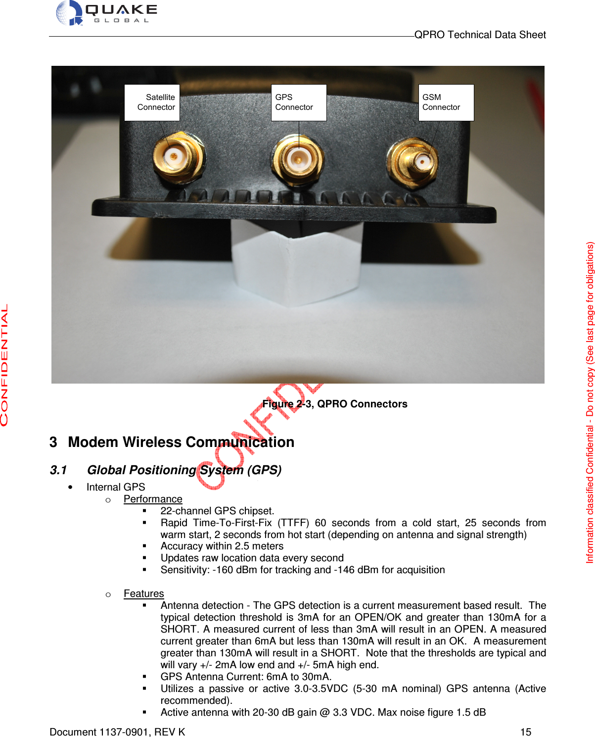                                                                                        QPRO Technical Data Sheet   Document 1137-0901, REV K      15  Satellite ConnectorGPS ConnectorGSM Connector  Figure 2-3, QPRO Connectors  3  Modem Wireless Communication 3.1  Global Positioning System (GPS) •  Internal GPS o  Performance   22-channel GPS chipset.    Rapid  Time-To-First-Fix  (TTFF)  60  seconds  from  a  cold  start,  25  seconds  from warm start, 2 seconds from hot start (depending on antenna and signal strength)   Accuracy within 2.5 meters   Updates raw location data every second   Sensitivity: -160 dBm for tracking and -146 dBm for acquisition  o  Features   Antenna detection - The GPS detection is a current measurement based result.  The typical  detection  threshold  is 3mA  for  an  OPEN/OK and  greater  than 130mA  for  a SHORT. A measured current of less than 3mA will result in an OPEN. A measured current greater than 6mA but less than 130mA will result in an OK.  A measurement greater than 130mA will result in a SHORT.  Note that the thresholds are typical and will vary +/- 2mA low end and +/- 5mA high end.   GPS Antenna Current: 6mA to 30mA.   Utilizes  a  passive  or  active  3.0-3.5VDC  (5-30  mA  nominal)  GPS  antenna  (Active recommended).    Active antenna with 20-30 dB gain @ 3.3 VDC. Max noise figure 1.5 dB Information classified Confidential - Do not copy (See last page for obligations) 