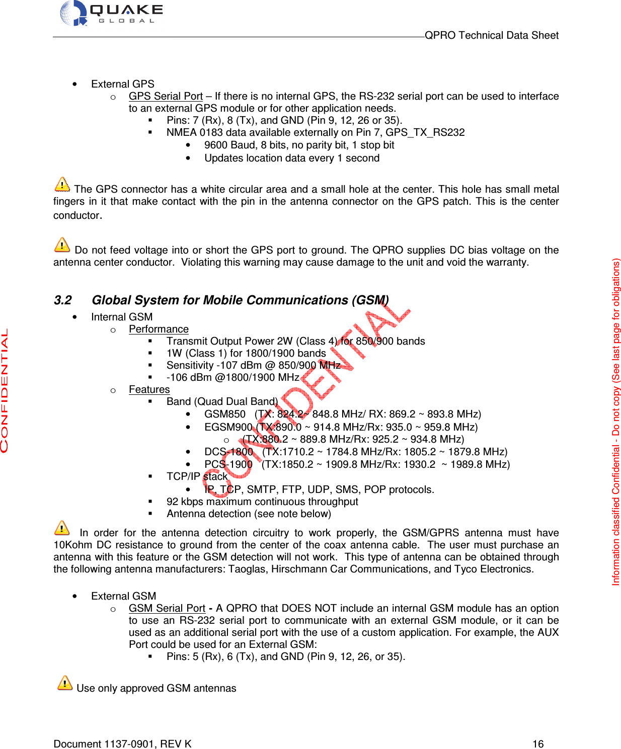                                                                                        QPRO Technical Data Sheet   Document 1137-0901, REV K      16   •  External GPS o  GPS Serial Port – If there is no internal GPS, the RS-232 serial port can be used to interface to an external GPS module or for other application needs.    Pins: 7 (Rx), 8 (Tx), and GND (Pin 9, 12, 26 or 35).   NMEA 0183 data available externally on Pin 7, GPS_TX_RS232 •  9600 Baud, 8 bits, no parity bit, 1 stop bit •  Updates location data every 1 second   The GPS connector has a white circular area and a small hole at the center. This hole has small metal fingers  in it  that make contact  with  the pin in  the  antenna  connector  on  the GPS  patch. This  is the center conductor.   Do not feed voltage into or short the GPS port to ground. The QPRO supplies DC bias voltage on the antenna center conductor.  Violating this warning may cause damage to the unit and void the warranty.  3.2  Global System for Mobile Communications (GSM) •  Internal GSM o  Performance   Transmit Output Power 2W (Class 4) for 850/900 bands   1W (Class 1) for 1800/1900 bands   Sensitivity -107 dBm @ 850/900 MHz   -106 dBm @1800/1900 MHz o  Features   Band (Quad Dual Band)                                                                                       •  GSM850   (TX: 824.2~ 848.8 MHz/ RX: 869.2 ~ 893.8 MHz)                 •  EGSM900 (TX:890.0 ~ 914.8 MHz/Rx: 935.0 ~ 959.8 MHz) o  (TX:880.2 ~ 889.8 MHz/Rx: 925.2 ~ 934.8 MHz) •  DCS-1800   (TX:1710.2 ~ 1784.8 MHz/Rx: 1805.2 ~ 1879.8 MHz) •  PCS-1900   (TX:1850.2 ~ 1909.8 MHz/Rx: 1930.2  ~ 1989.8 MHz)   TCP/IP stack  •  IP, TCP, SMTP, FTP, UDP, SMS, POP protocols.    92 kbps maximum continuous throughput   Antenna detection (see note below)  In  order  for  the  antenna  detection  circuitry  to  work  properly,  the  GSM/GPRS  antenna  must  have 10Kohm DC resistance to ground from the center of the coax antenna cable. The user must purchase an antenna with this feature or the GSM detection will not work. This type of antenna can be obtained through the following antenna manufacturers: Taoglas, Hirschmann Car Communications, and Tyco Electronics.  •  External GSM  o  GSM Serial Port - A QPRO that DOES NOT include an internal GSM module has an option to  use  an  RS-232  serial  port  to  communicate  with  an  external  GSM  module,  or  it  can  be used as an additional serial port with the use of a custom application. For example, the AUX Port could be used for an External GSM:   Pins: 5 (Rx), 6 (Tx), and GND (Pin 9, 12, 26, or 35).     Use only approved GSM antennas  Information classified Confidential - Do not copy (See last page for obligations) 