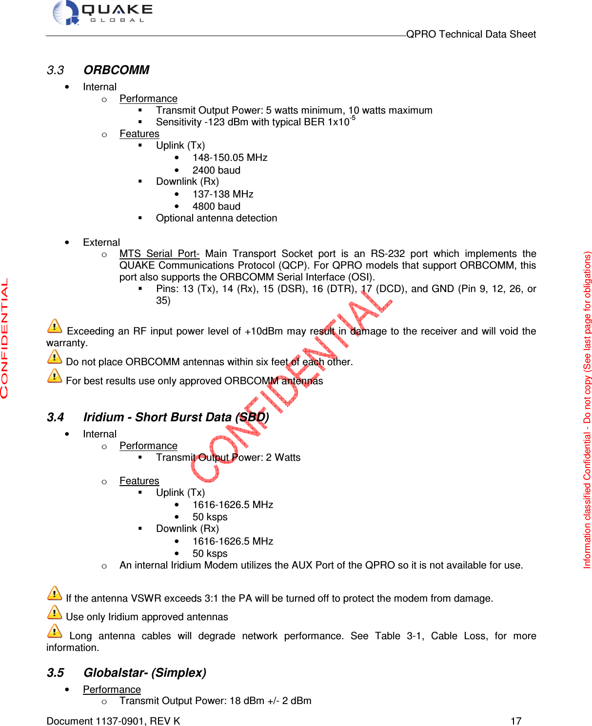                                                                                        QPRO Technical Data Sheet   Document 1137-0901, REV K      17  3.3  ORBCOMM •  Internal o  Performance   Transmit Output Power: 5 watts minimum, 10 watts maximum   Sensitivity -123 dBm with typical BER 1x10-5  o  Features   Uplink (Tx) •  148-150.05 MHz •  2400 baud   Downlink (Rx) •  137-138 MHz •  4800 baud      Optional antenna detection                                                                                    •  External o  MTS  Serial  Port-  Main  Transport  Socket  port  is  an  RS-232  port  which  implements  the QUAKE Communications Protocol (QCP). For QPRO models that support ORBCOMM, this port also supports the ORBCOMM Serial Interface (OSI).   Pins: 13 (Tx), 14 (Rx), 15 (DSR), 16 (DTR), 17 (DCD), and GND (Pin 9, 12, 26, or 35)   Exceeding an RF input power level  of +10dBm may result in damage to the receiver and  will  void the warranty.  Do not place ORBCOMM antennas within six feet of each other.  For best results use only approved ORBCOMM antennas  3.4  Iridium - Short Burst Data (SBD) •  Internal o  Performance   Transmit Output Power: 2 Watts  o  Features   Uplink (Tx) •  1616-1626.5 MHz •  50 ksps   Downlink (Rx) •  1616-1626.5 MHz •  50 ksps    o  An internal Iridium Modem utilizes the AUX Port of the QPRO so it is not available for use.   If the antenna VSWR exceeds 3:1 the PA will be turned off to protect the modem from damage.  Use only Iridium approved antennas  Long  antenna  cables  will  degrade  network  performance.  See  Table  3-1,  Cable  Loss,  for  more information.  3.5  Globalstar- (Simplex) •  Performance o  Transmit Output Power: 18 dBm +/- 2 dBm Information classified Confidential - Do not copy (See last page for obligations) 