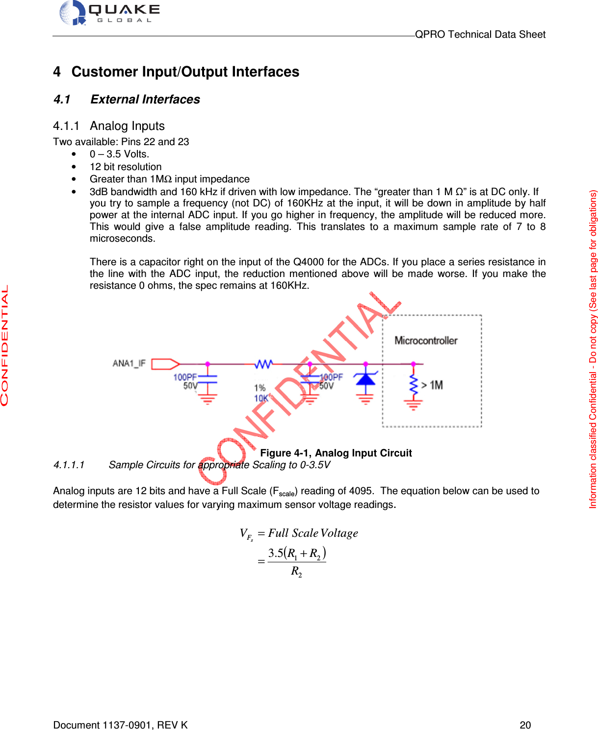                                                                                        QPRO Technical Data Sheet   Document 1137-0901, REV K      20  4  Customer Input/Output Interfaces  4.1  External Interfaces 4.1.1  Analog Inputs Two available: Pins 22 and 23 •  0 – 3.5 Volts. •  12 bit resolution •  Greater than 1MΩ input impedance •  3dB bandwidth and 160 kHz if driven with low impedance. The “greater than 1 M Ω” is at DC only. If  you try to sample a frequency (not DC) of 160KHz at the input, it will be down in amplitude by half power at the internal ADC input. If you go higher in frequency, the amplitude will be reduced more. This  would  give  a  false  amplitude  reading.  This  translates  to  a  maximum  sample  rate  of  7  to  8 microseconds.   There is a capacitor right on the input of the Q4000 for the ADCs. If you place a series resistance in the  line  with  the  ADC  input,  the  reduction  mentioned  above  will  be  made  worse.  If  you  make  the resistance 0 ohms, the spec remains at 160KHz.                                                     Figure 4-1, Analog Input Circuit 4.1.1.1  Sample Circuits for appropriate Scaling to 0-3.5V  Analog inputs are 12 bits and have a Full Scale (Fscale) reading of 4095.  The equation below can be used to determine the resistor values for varying maximum sensor voltage readings.  ( )2215.3RRRVoltageScaleFullVsF+== Information classified Confidential - Do not copy (See last page for obligations) 