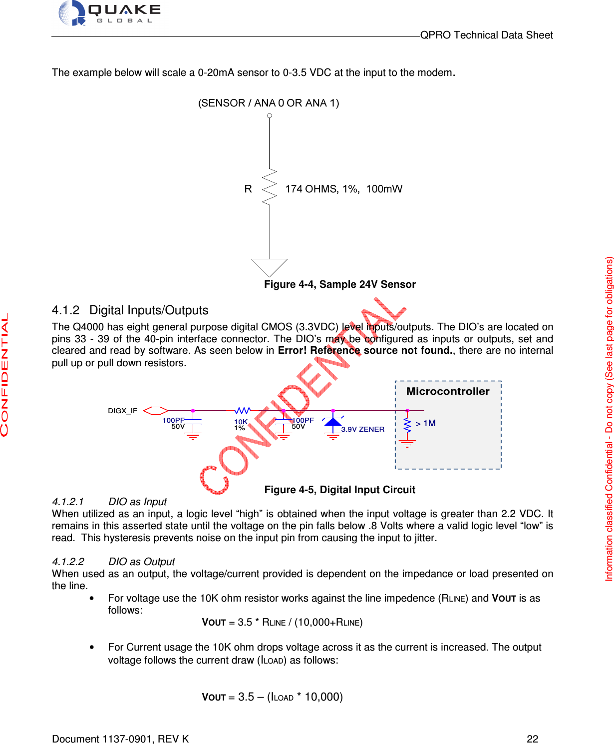                                                                                        QPRO Technical Data Sheet   Document 1137-0901, REV K      22  The example below will scale a 0-20mA sensor to 0-3.5 VDC at the input to the modem.   Figure 4-4, Sample 24V Sensor  4.1.2  Digital Inputs/Outputs  The Q4000 has eight general purpose digital CMOS (3.3VDC) level inputs/outputs. The DIO’s are located on pins 33 - 39 of the 40-pin interface connector.  The DIO’s may be  configured  as inputs or outputs,  set  and cleared and read by software. As seen below in Error! Reference source not found., there are no internal pull up or pull down resistors.    Figure 4-5, Digital Input Circuit 4.1.2.1  DIO as Input When utilized as an input, a logic level “high” is obtained when the input voltage is greater than 2.2 VDC. It remains in this asserted state until the voltage on the pin falls below .8 Volts where a valid logic level “low” is read.  This hysteresis prevents noise on the input pin from causing the input to jitter.  4.1.2.2  DIO as Output When used as an output, the voltage/current provided is dependent on the impedance or load presented on the line.  •  For voltage use the 10K ohm resistor works against the line impedence (RLINE) and VOUT is as follows: VOUT = 3.5 * RLINE / (10,000+RLINE)  •  For Current usage the 10K ohm drops voltage across it as the current is increased. The output voltage follows the current draw (ILOAD) as follows:   VOUT = 3.5 – (ILOAD * 10,000)  10K1%100PF50V 100PF50V 3.9V ZENERDIGX_IF&gt; 1MMicrocontrollerInformation classified Confidential - Do not copy (See last page for obligations) 