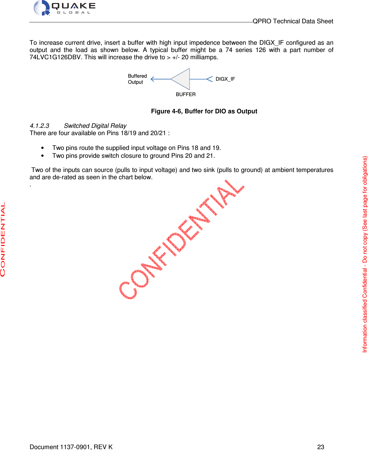                                                                                        QPRO Technical Data Sheet   Document 1137-0901, REV K      23  To increase current drive, insert a buffer with high input impedence between the DIGX_IF configured as an output  and  the  load  as  shown  below.  A  typical  buffer  might  be  a  74  series  126  with  a  part  number  of 74LVC1G126DBV. This will increase the drive to &gt; +/- 20 milliamps.    Figure 4-6, Buffer for DIO as Output  4.1.2.3  Switched Digital Relay There are four available on Pins 18/19 and 20/21 :  •  Two pins route the supplied input voltage on Pins 18 and 19.  •  Two pins provide switch closure to ground Pins 20 and 21.   Two of the inputs can source (pulls to input voltage) and two sink (pulls to ground) at ambient temperatures and are de-rated as seen in the chart below. .  DIGX_IFBufferedOutputBUFFERInformation classified Confidential - Do not copy (See last page for obligations) 