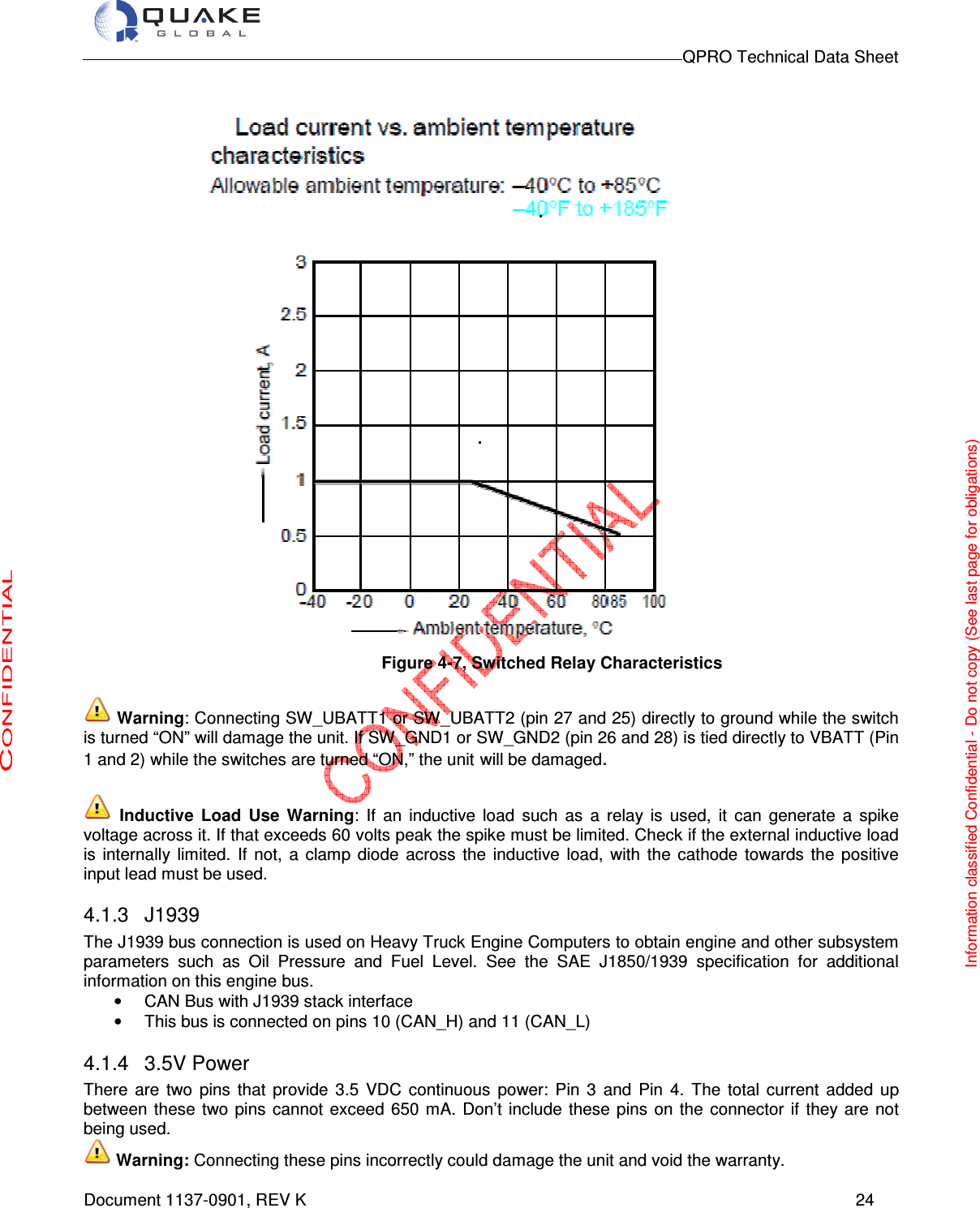                                                                                        QPRO Technical Data Sheet   Document 1137-0901, REV K      24  Figure 4-7, Switched Relay Characteristics   Warning: Connecting SW_UBATT1 or SW_UBATT2 (pin 27 and 25) directly to ground while the switch is turned “ON” will damage the unit. If SW_GND1 or SW_GND2 (pin 26 and 28) is tied directly to VBATT (Pin 1 and 2) while the switches are turned “ON,” the unit will be damaged.   Inductive  Load  Use  Warning:  If  an  inductive  load  such  as  a  relay  is  used,  it  can  generate  a  spike voltage across it. If that exceeds 60 volts peak the spike must be limited. Check if the external inductive load is  internally  limited.  If  not,  a  clamp  diode  across  the  inductive  load,  with  the  cathode  towards  the  positive input lead must be used.  4.1.3  J1939 The J1939 bus connection is used on Heavy Truck Engine Computers to obtain engine and other subsystem parameters  such  as  Oil  Pressure  and  Fuel  Level.  See  the  SAE  J1850/1939  specification  for  additional information on this engine bus.   •  CAN Bus with J1939 stack interface  •  This bus is connected on pins 10 (CAN_H) and 11 (CAN_L) 4.1.4  3.5V Power There  are  two  pins  that  provide  3.5  VDC  continuous  power:  Pin  3  and  Pin  4.  The  total  current  added  up between  these  two  pins  cannot  exceed  650  mA.  Don’t include  these pins  on the  connector  if  they are  not being used.   Warning: Connecting these pins incorrectly could damage the unit and void the warranty.  Information classified Confidential - Do not copy (See last page for obligations) 