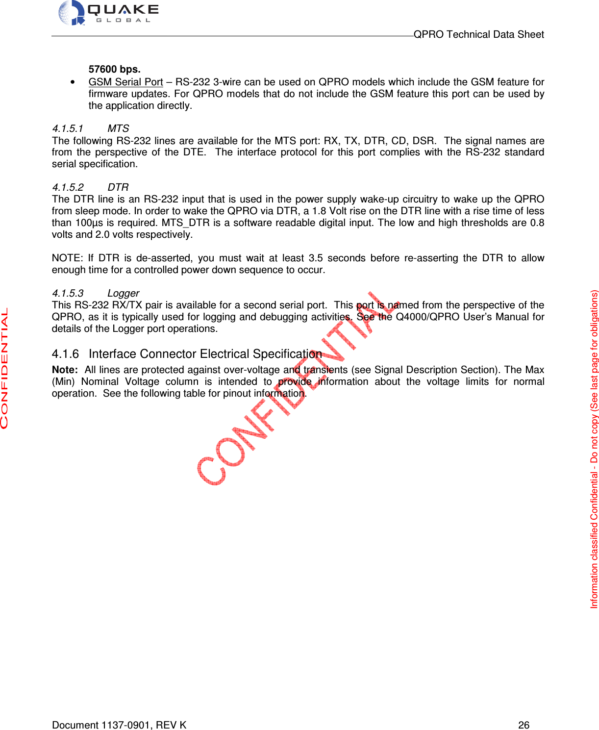                                                                                        QPRO Technical Data Sheet   Document 1137-0901, REV K      26  57600 bps. •  GSM Serial Port – RS-232 3-wire can be used on QPRO models which include the GSM feature for firmware updates. For QPRO models that do not include the GSM feature this port can be used by the application directly.   4.1.5.1  MTS The following RS-232 lines are available for the MTS port: RX, TX, DTR, CD, DSR.  The signal names are from  the  perspective  of  the  DTE.    The  interface  protocol  for  this  port  complies  with  the  RS-232  standard serial specification.  4.1.5.2  DTR The DTR line is an RS-232 input that is used in the power supply wake-up circuitry to wake up the QPRO from sleep mode. In order to wake the QPRO via DTR, a 1.8 Volt rise on the DTR line with a rise time of less than 100µs is required. MTS_DTR is a software readable digital input. The low and high thresholds are 0.8 volts and 2.0 volts respectively.  NOTE:  If  DTR  is  de-asserted,  you  must  wait  at  least  3.5  seconds  before  re-asserting  the  DTR  to  allow enough time for a controlled power down sequence to occur.  4.1.5.3  Logger This RS-232 RX/TX pair is available for a second serial port.  This port is named from the perspective of the QPRO, as it is typically used for logging and debugging activities. See the Q4000/QPRO User’s Manual for details of the Logger port operations. 4.1.6  Interface Connector Electrical Specification Note:  All lines are protected against over-voltage and transients (see Signal Description Section). The Max (Min)  Nominal  Voltage  column  is  intended  to  provide  information  about  the  voltage  limits  for  normal operation.  See the following table for pinout information.    Information classified Confidential - Do not copy (See last page for obligations) 