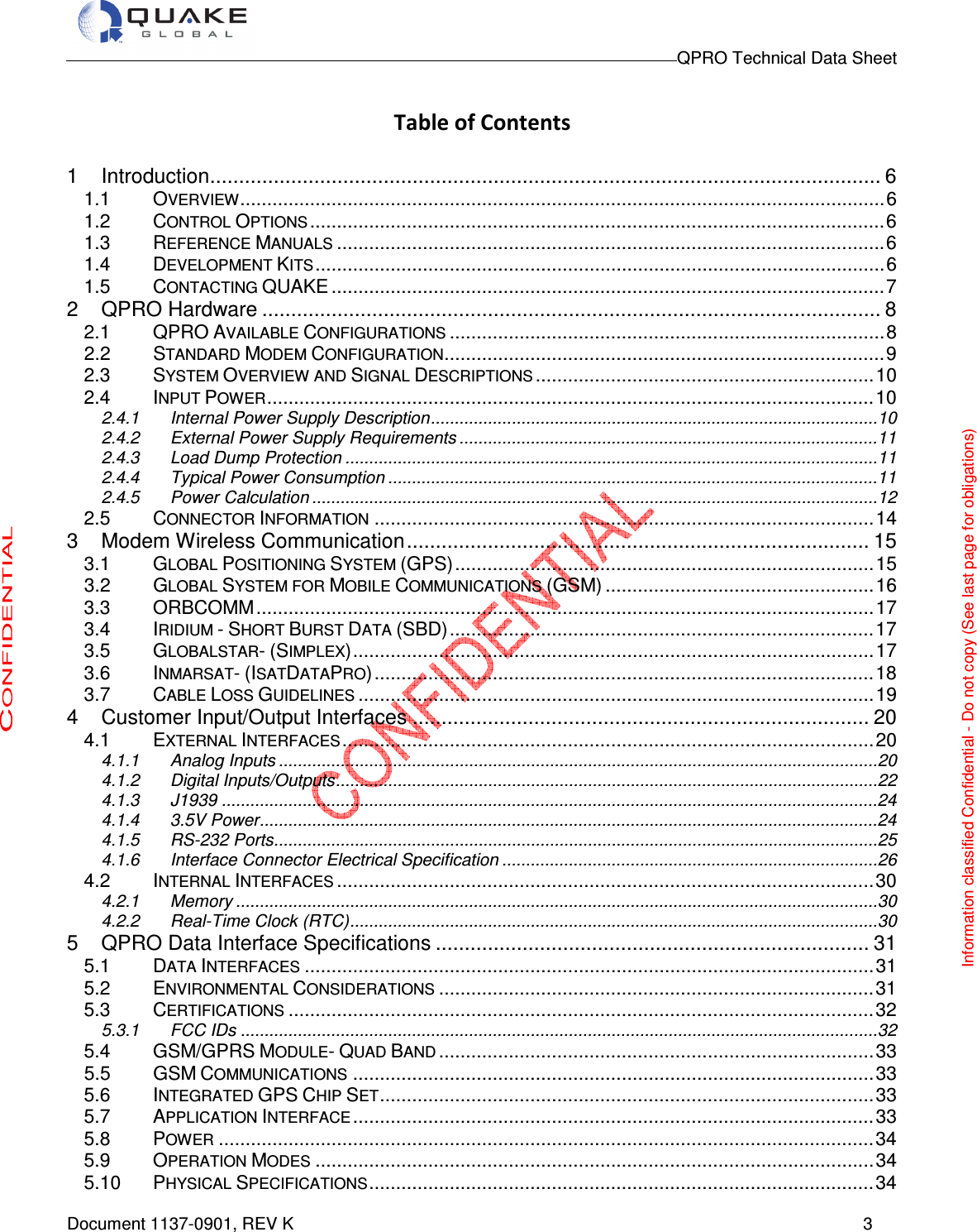                                                                                        QPRO Technical Data Sheet   Document 1137-0901, REV K      3  Table of Contents  1 Introduction .................................................................................................................... 6 1.1 OVERVIEW ........................................................................................................................ 6 1.2 CONTROL OPTIONS ........................................................................................................... 6 1.3 REFERENCE MANUALS ...................................................................................................... 6 1.4 DEVELOPMENT KITS .......................................................................................................... 6 1.5 CONTACTING QUAKE ....................................................................................................... 7 2 QPRO Hardware ........................................................................................................... 8 2.1 QPRO AVAILABLE CONFIGURATIONS ................................................................................. 8 2.2 STANDARD MODEM CONFIGURATION .................................................................................. 9 2.3 SYSTEM OVERVIEW AND SIGNAL DESCRIPTIONS ............................................................... 10 2.4 INPUT POWER ................................................................................................................. 10 2.4.1 Internal Power Supply Description .............................................................................................. 10 2.4.2 External Power Supply Requirements ........................................................................................ 11 2.4.3 Load Dump Protection ................................................................................................................ 11 2.4.4 Typical Power Consumption ....................................................................................................... 11 2.4.5 Power Calculation ....................................................................................................................... 12 2.5 CONNECTOR INFORMATION ............................................................................................. 14 3 Modem Wireless Communication ................................................................................ 15 3.1 GLOBAL POSITIONING SYSTEM (GPS) .............................................................................. 15 3.2 GLOBAL SYSTEM FOR MOBILE COMMUNICATIONS (GSM) .................................................. 16 3.3 ORBCOMM ................................................................................................................... 17 3.4 IRIDIUM - SHORT BURST DATA (SBD) ............................................................................... 17 3.5 GLOBALSTAR- (SIMPLEX) ................................................................................................. 17 3.6 INMARSAT- (ISATDATAPRO) ............................................................................................. 18 3.7 CABLE LOSS GUIDELINES ................................................................................................ 19 4 Customer Input/Output Interfaces ............................................................................... 20 4.1 EXTERNAL INTERFACES ................................................................................................... 20 4.1.1 Analog Inputs .............................................................................................................................. 20 4.1.2 Digital Inputs/Outputs .................................................................................................................. 22 4.1.3 J1939 .......................................................................................................................................... 24 4.1.4 3.5V Power .................................................................................................................................. 24 4.1.5 RS-232 Ports ............................................................................................................................... 25 4.1.6 Interface Connector Electrical Specification ............................................................................... 26 4.2 INTERNAL INTERFACES .................................................................................................... 30 4.2.1 Memory ....................................................................................................................................... 30 4.2.2 Real-Time Clock (RTC) ............................................................................................................... 30 5 QPRO Data Interface Specifications ........................................................................... 31 5.1 DATA INTERFACES .......................................................................................................... 31 5.2 ENVIRONMENTAL CONSIDERATIONS ................................................................................. 31 5.3 CERTIFICATIONS ............................................................................................................. 32 5.3.1 FCC IDs ...................................................................................................................................... 32 5.4 GSM/GPRS MODULE- QUAD BAND ................................................................................. 33 5.5 GSM COMMUNICATIONS ................................................................................................. 33 5.6 INTEGRATED GPS CHIP SET ............................................................................................ 33 5.7 APPLICATION INTERFACE ................................................................................................. 33 5.8 POWER .......................................................................................................................... 34 5.9 OPERATION MODES ........................................................................................................ 34 5.10 PHYSICAL SPECIFICATIONS .............................................................................................. 34 Information classified Confidential - Do not copy (See last page for obligations) 