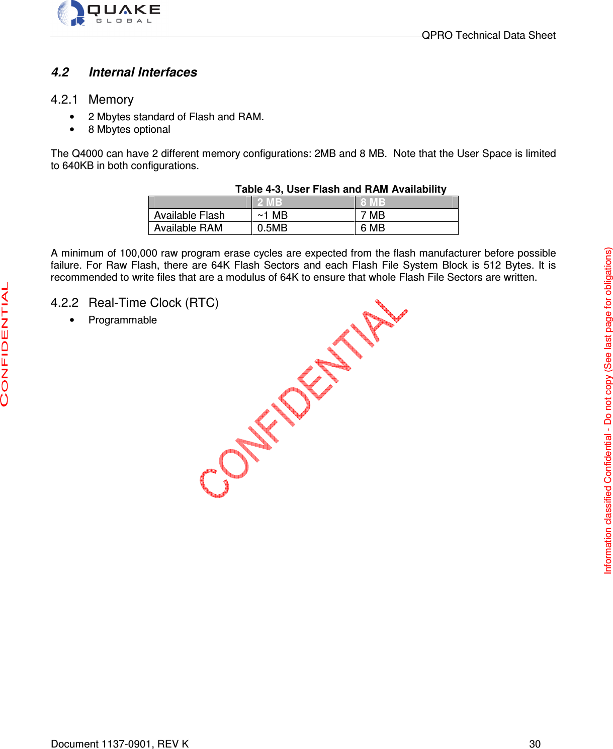                                                                                        QPRO Technical Data Sheet   Document 1137-0901, REV K      30  4.2  Internal Interfaces  4.2.1  Memory •  2 Mbytes standard of Flash and RAM.  •  8 Mbytes optional   The Q4000 can have 2 different memory configurations: 2MB and 8 MB.  Note that the User Space is limited to 640KB in both configurations.  Table 4-3, User Flash and RAM Availability  2 MB 8 MB Available Flash  ~1 MB  7 MB Available RAM  0.5MB  6 MB  A minimum of 100,000 raw program erase cycles are expected from the flash manufacturer before possible failure.  For  Raw Flash,  there  are  64K Flash  Sectors  and  each  Flash File  System  Block  is 512  Bytes. It  is recommended to write files that are a modulus of 64K to ensure that whole Flash File Sectors are written.  4.2.2  Real-Time Clock (RTC) •  Programmable                  Information classified Confidential - Do not copy (See last page for obligations) 