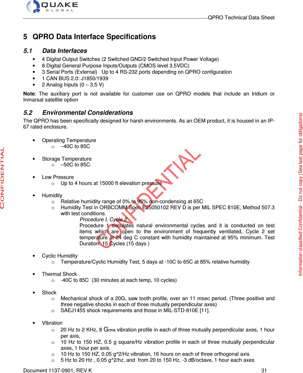                                                                                        QPRO Technical Data Sheet   Document 1137-0901, REV K      31  5  QPRO Data Interface Specifications 5.1  Data Interfaces •  4 Digital Output Switches (2 Switched GND/2 Switched Input Power Voltage) •  8 Digital General Purpose Inputs/Outputs (CMOS level 3.5VDC) •  3 Serial Ports (External)   Up to 4 RS-232 ports depending on QPRO configuration •  1 CAN BUS 2.0: J1850/1939 •  2 Analog Inputs (0 – 3.5 V)  Note:  The  auxiliary  port  is  not  available  for  customer  use  on  QPRO  models  that  include  an  Iridium  or Inmarsat satellite option 5.2  Environmental Considerations The QPRO has been specifically designed for harsh environments. As an OEM product, it is housed in an IP-67 rated enclosure.   •  Operating Temperature  o  –40C to 85C   •  Storage Temperature o  –50C to 85C.   •  Low Pressure o  Up to 4 hours at 15000 ft elevation pressure  •  Humidity  o  Relative humidity range of 0% to 95% non-condensing at 65C o  Humidity Test in ORBCOMM Spec E25050102 REV D is per MIL SPEC 810E, Method 507.3 with test conditions.     Procedure I, Cycle 2  Procedure  1  simulates  natural  environmental  cycles  and  it  is  conducted  on  test items  which  are  open  to  the  environment  of  frequently  ventilated,  Cycle  2  set temperature at 24 deg C constant with humidity maintained at 95% minimum. Test Duration: 15 Cycles (15 days )   •  Cyclic Humidity o  Temperature/Cyclic Humidity Test, 5 days at -10C to 65C at 85% relative humidity  •  Thermal Shock  o  -40C to 85C  (30 minutes at each temp, 10 cycles)  •  Shock o  Mechanical shock of a 20G, saw tooth profile, over an 11 msec period. (Three positive and three negative shocks in each of three mutually perpendicular axes)   o  SAEJ1455 shock requirements and those in MIL-STD-810E [11].  •  Vibration o  20 Hz to 2 KHz, 8 Grms vibration profile in each of three mutually perpendicular axes, 1 hour per axis,   o  10 Hz to 150 HZ, 0.5 g square/Hz vibration profile  in  each of three mutually perpendicular axes, 1 hour per axis.  o  10 Hz to 150 HZ, 0.05 g^2/Hz vibration, 16 hours on each of three orthogonal axis    o  5 Hz to 20 Hz , 0.05 g^2/hz, and  from 20 to 150 Hz, -3 dB/octave, 1 hour each axes Information classified Confidential - Do not copy (See last page for obligations) 