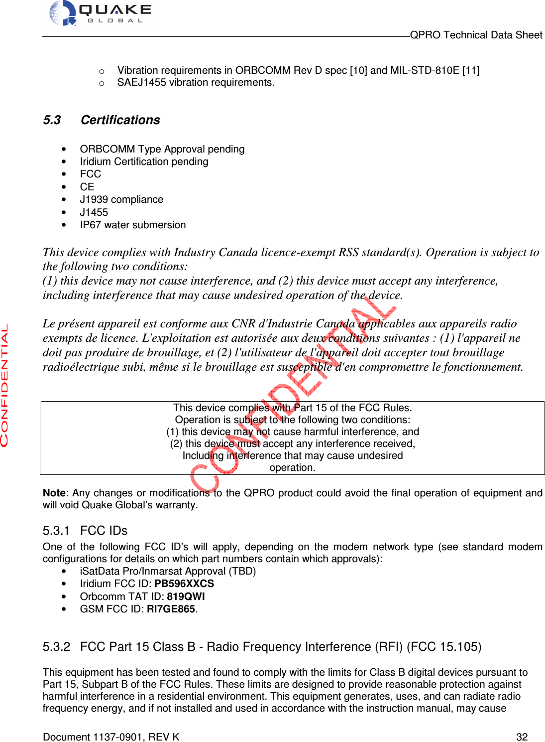                                                                                        QPRO Technical Data Sheet   Document 1137-0901, REV K      32  o  Vibration requirements in ORBCOMM Rev D spec [10] and MIL-STD-810E [11]  o  SAEJ1455 vibration requirements.  5.3  Certifications  •  ORBCOMM Type Approval pending  •  Iridium Certification pending •  FCC •  CE •  J1939 compliance •  J1455  •  IP67 water submersion   This device complies with Industry Canada licence-exempt RSS standard(s). Operation is subject to the following two conditions:  (1) this device may not cause interference, and (2) this device must accept any interference,  including interference that may cause undesired operation of the device.  Le présent appareil est conforme aux CNR d&apos;Industrie Canada applicables aux appareils radio exempts de licence. L&apos;exploitation est autorisée aux deux conditions suivantes : (1) l&apos;appareil ne doit pas produire de brouillage, et (2) l&apos;utilisateur de l&apos;appareil doit accepter tout brouillage radioélectrique subi, même si le brouillage est susceptible d&apos;en compromettre le fonctionnement.   This device complies with Part 15 of the FCC Rules. Operation is subject to the following two conditions: (1) this device may not cause harmful interference, and (2) this device must accept any interference received, Including interference that may cause undesired operation.  Note: Any changes or modifications to the QPRO product could avoid the final operation of equipment and will void Quake Global’s warranty.  5.3.1  FCC IDs One  of  the  following  FCC  ID’s  will  apply,  depending  on  the  modem  network  type  (see  standard  modem configurations for details on which part numbers contain which approvals): •  iSatData Pro/Inmarsat Approval (TBD) •  Iridium FCC ID: PB596XXCS •  Orbcomm TAT ID: 819QWI •  GSM FCC ID: RI7GE865.  5.3.2  FCC Part 15 Class B - Radio Frequency Interference (RFI) (FCC 15.105) This equipment has been tested and found to comply with the limits for Class B digital devices pursuant to Part 15, Subpart B of the FCC Rules. These limits are designed to provide reasonable protection against harmful interference in a residential environment. This equipment generates, uses, and can radiate radio frequency energy, and if not installed and used in accordance with the instruction manual, may cause 