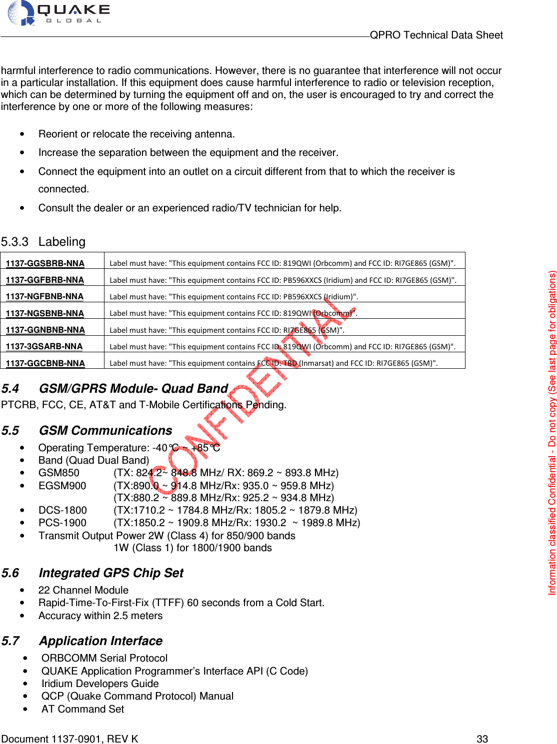                                                                                        QPRO Technical Data Sheet   Document 1137-0901, REV K      33  harmful interference to radio communications. However, there is no guarantee that interference will not occur in a particular installation. If this equipment does cause harmful interference to radio or television reception, which can be determined by turning the equipment off and on, the user is encouraged to try and correct the interference by one or more of the following measures: •  Reorient or relocate the receiving antenna.  •  Increase the separation between the equipment and the receiver.  •  Connect the equipment into an outlet on a circuit different from that to which the receiver is connected.  •  Consult the dealer or an experienced radio/TV technician for help.  5.3.3  Labeling 1137-GGSBRB-NNA  Label must have: &quot;This equipment contains FCC ID: 819QWI (Orbcomm) and FCC ID: RI7GE865 (GSM)&quot;. 1137-GGFBRB-NNA  Label must have: &quot;This equipment contains FCC ID: PB596XXCS (Iridium) and FCC ID: RI7GE865 (GSM)&quot;. 1137-NGFBNB-NNA  Label must have: &quot;This equipment contains FCC ID: PB596XXCS (Iridium)&quot;. 1137-NGSBNB-NNA  Label must have: &quot;This equipment contains FCC ID: 819QWI (Orbcomm)&quot;. 1137-GGNBNB-NNA  Label must have: &quot;This equipment contains FCC ID: RI7GE865 (GSM)&quot;. 1137-3GSARB-NNA  Label must have: &quot;This equipment contains FCC ID: 819QWI (Orbcomm) and FCC ID: RI7GE865 (GSM)&quot;. 1137-GGCBNB-NNA  Label must have: &quot;This equipment contains FCC ID: TBD (Inmarsat) and FCC ID: RI7GE865 (GSM)&quot;. 5.4  GSM/GPRS Module- Quad Band PTCRB, FCC, CE, AT&amp;T and T-Mobile Certifications Pending. 5.5  GSM Communications  •  Operating Temperature: -40°C ~ +85°C •  Band (Quad Dual Band)                                                                                       •  GSM850   (TX: 824.2~ 848.8 MHz/ RX: 869.2 ~ 893.8 MHz)                 •  EGSM900   (TX:890.0 ~ 914.8 MHz/Rx: 935.0 ~ 959.8 MHz)        (TX:880.2 ~ 889.8 MHz/Rx: 925.2 ~ 934.8 MHz)  •  DCS-1800   (TX:1710.2 ~ 1784.8 MHz/Rx: 1805.2 ~ 1879.8 MHz) •  PCS-1900   (TX:1850.2 ~ 1909.8 MHz/Rx: 1930.2  ~ 1989.8 MHz) •  Transmit Output Power 2W (Class 4) for 850/900 bands        1W (Class 1) for 1800/1900 bands 5.6  Integrated GPS Chip Set •  22 Channel Module •  Rapid-Time-To-First-Fix (TTFF) 60 seconds from a Cold Start. •  Accuracy within 2.5 meters 5.7  Application Interface •  ORBCOMM Serial Protocol •  QUAKE Application Programmer’s Interface API (C Code) •  Iridium Developers Guide •  QCP (Quake Command Protocol) Manual •  AT Command Set Information classified Confidential - Do not copy (See last page for obligations) 