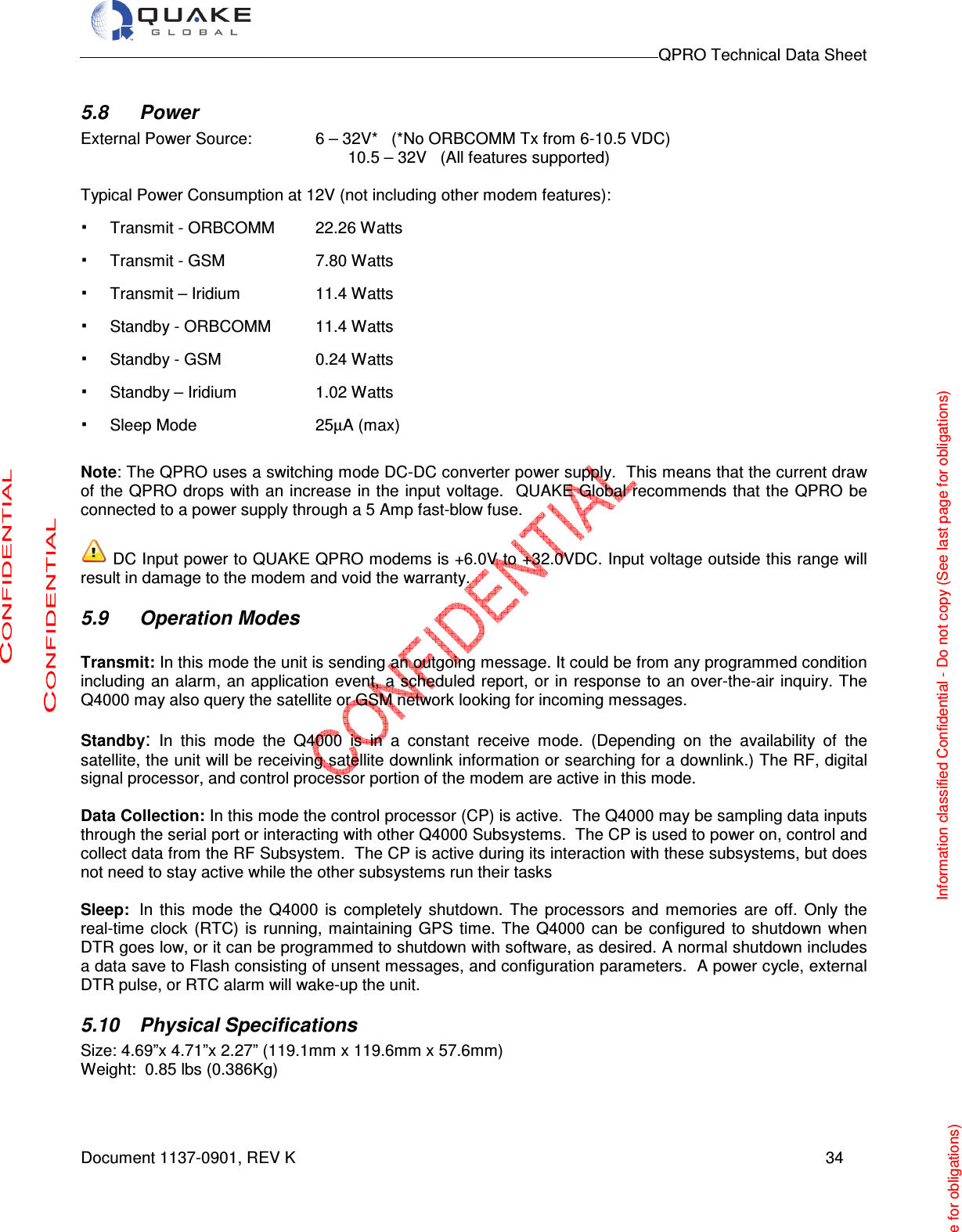                                                                                        QPRO Technical Data Sheet   Document 1137-0901, REV K      34  5.8  Power External Power Source:   6 – 32V*   (*No ORBCOMM Tx from 6-10.5 VDC)                                                            10.5 – 32V   (All features supported)  Typical Power Consumption at 12V (not including other modem features): · Transmit - ORBCOMM  22.26 Watts  · Transmit - GSM    7.80 Watts · Transmit – Iridium    11.4 Watts · Standby - ORBCOMM  11.4 Watts · Standby - GSM               0.24 Watts · Standby – Iridium    1.02 Watts · Sleep Mode     25µA (max)  Note: The QPRO uses a switching mode DC-DC converter power supply.  This means that the current draw of the QPRO drops with an increase in the input voltage.  QUAKE Global recommends that the QPRO be connected to a power supply through a 5 Amp fast-blow fuse.   DC Input power to QUAKE QPRO modems is +6.0V to +32.0VDC. Input voltage outside this range will result in damage to the modem and void the warranty. 5.9  Operation Modes  Transmit: In this mode the unit is sending an outgoing message. It could be from any programmed condition   including  an alarm,  an application event, a scheduled report,  or in response to an over-the-air inquiry. The Q4000 may also query the satellite or GSM network looking for incoming messages.      Standby: In  this  mode  the  Q4000  is  in  a  constant  receive  mode.  (Depending  on  the  availability  of  the satellite, the unit will be receiving satellite downlink information or searching for a downlink.) The RF, digital signal processor, and control processor portion of the modem are active in this mode.   Data Collection: In this mode the control processor (CP) is active.  The Q4000 may be sampling data inputs through the serial port or interacting with other Q4000 Subsystems.  The CP is used to power on, control and collect data from the RF Subsystem.  The CP is active during its interaction with these subsystems, but does not need to stay active while the other subsystems run their tasks  Sleep:  In  this  mode  the  Q4000  is  completely  shutdown.  The  processors  and  memories  are  off.  Only  the real-time  clock  (RTC)  is  running, maintaining  GPS  time.  The  Q4000 can  be configured  to  shutdown when DTR goes low, or it can be programmed to shutdown with software, as desired. A normal shutdown includes a data save to Flash consisting of unsent messages, and configuration parameters.  A power cycle, external DTR pulse, or RTC alarm will wake-up the unit. 5.10  Physical Specifications Size: 4.69”x 4.71”x 2.27” (119.1mm x 119.6mm x 57.6mm)         Weight:  0.85 lbs (0.386Kg)     Information classified Confidential - Do not copy (See last page for obligations) ge for obligations) 