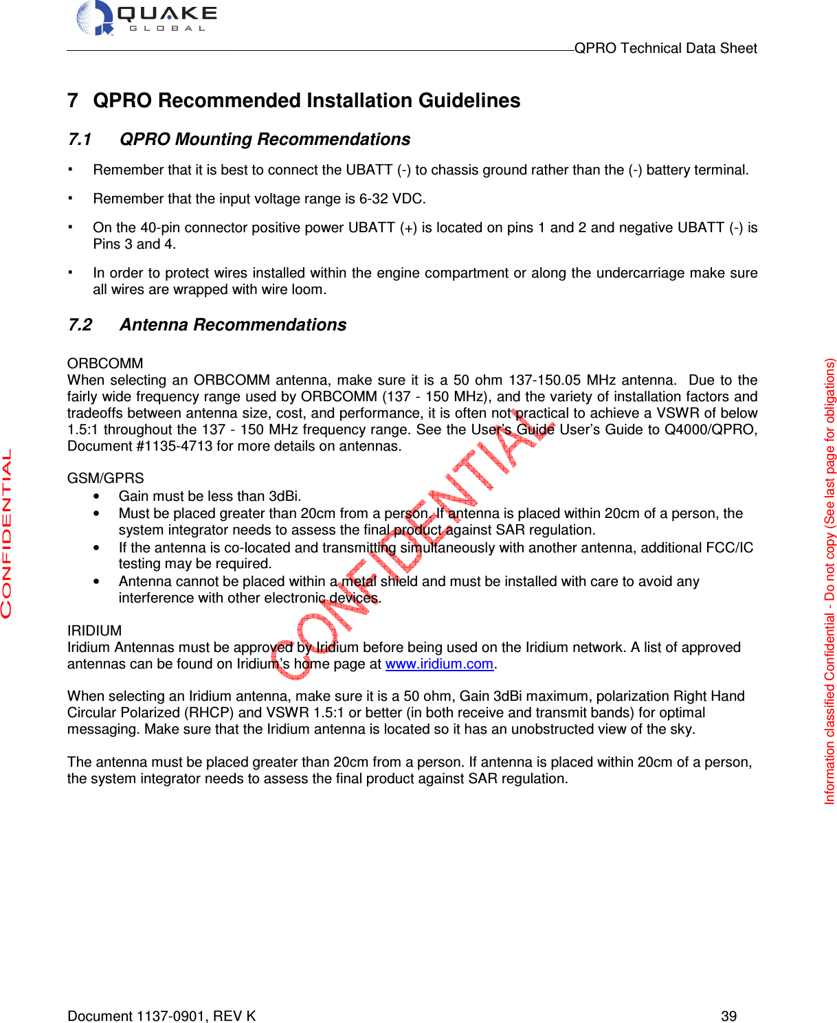                                                                                        QPRO Technical Data Sheet   Document 1137-0901, REV K      39  7  QPRO Recommended Installation Guidelines 7.1  QPRO Mounting Recommendations · Remember that it is best to connect the UBATT (-) to chassis ground rather than the (-) battery terminal.  · Remember that the input voltage range is 6-32 VDC.  · On the 40-pin connector positive power UBATT (+) is located on pins 1 and 2 and negative UBATT (-) is Pins 3 and 4. · In order to protect wires installed within the engine compartment or along the undercarriage make sure all wires are wrapped with wire loom.  7.2  Antenna Recommendations  ORBCOMM When selecting an  ORBCOMM  antenna,  make  sure  it is  a 50 ohm 137-150.05 MHz  antenna.    Due  to the fairly wide frequency range used by ORBCOMM (137 - 150 MHz), and the variety of installation factors and tradeoffs between antenna size, cost, and performance, it is often not practical to achieve a VSWR of below 1.5:1 throughout the 137 - 150 MHz frequency range. See the User’s Guide User’s Guide to Q4000/QPRO, Document #1135-4713 for more details on antennas.  GSM/GPRS •  Gain must be less than 3dBi. •  Must be placed greater than 20cm from a person. If antenna is placed within 20cm of a person, the system integrator needs to assess the final product against SAR regulation. •  If the antenna is co-located and transmitting simultaneously with another antenna, additional FCC/IC testing may be required. •  Antenna cannot be placed within a metal shield and must be installed with care to avoid any interference with other electronic devices.  IRIDIUM Iridium Antennas must be approved by Iridium before being used on the Iridium network. A list of approved antennas can be found on Iridium’s home page at www.iridium.com.   When selecting an Iridium antenna, make sure it is a 50 ohm, Gain 3dBi maximum, polarization Right Hand Circular Polarized (RHCP) and VSWR 1.5:1 or better (in both receive and transmit bands) for optimal messaging. Make sure that the Iridium antenna is located so it has an unobstructed view of the sky.  The antenna must be placed greater than 20cm from a person. If antenna is placed within 20cm of a person, the system integrator needs to assess the final product against SAR regulation.             Information classified Confidential - Do not copy (See last page for obligations) 