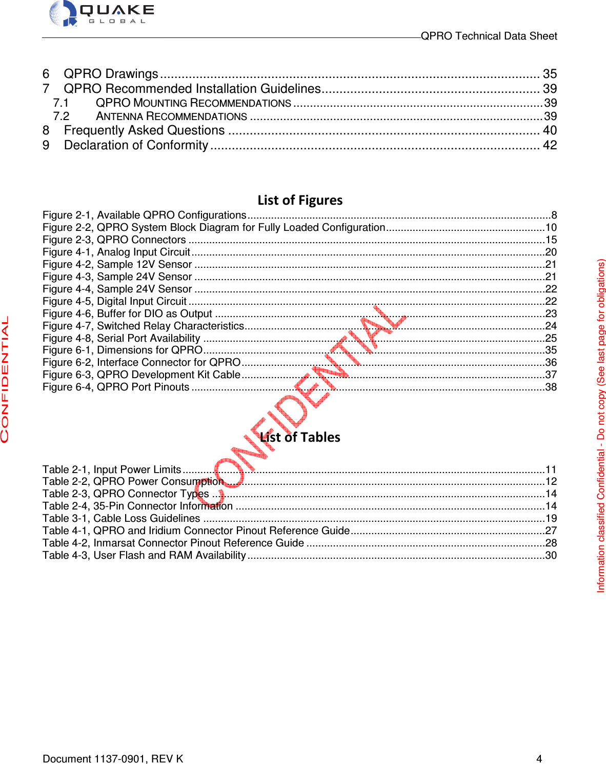                                                                                        QPRO Technical Data Sheet   Document 1137-0901, REV K      4  6 QPRO Drawings .......................................................................................................... 35 7 QPRO Recommended Installation Guidelines ............................................................. 39 7.1 QPRO MOUNTING RECOMMENDATIONS ........................................................................... 39 7.2 ANTENNA RECOMMENDATIONS ........................................................................................ 39 8 Frequently Asked Questions ....................................................................................... 40 9 Declaration of Conformity ............................................................................................ 42     List of Figures Figure 2-1, Available QPRO Configurations ....................................................................................................... 8 Figure 2-2, QPRO System Block Diagram for Fully Loaded Configuration ...................................................... 10 Figure 2-3, QPRO Connectors ......................................................................................................................... 15 Figure 4-1, Analog Input Circuit ........................................................................................................................ 20 Figure 4-2, Sample 12V Sensor ....................................................................................................................... 21 Figure 4-3, Sample 24V Sensor ....................................................................................................................... 21 Figure 4-4, Sample 24V Sensor ....................................................................................................................... 22 Figure 4-5, Digital Input Circuit ......................................................................................................................... 22 Figure 4-6, Buffer for DIO as Output ................................................................................................................ 23 Figure 4-7, Switched Relay Characteristics ...................................................................................................... 24 Figure 4-8, Serial Port Availability .................................................................................................................... 25 Figure 6-1, Dimensions for QPRO .................................................................................................................... 35 Figure 6-2, Interface Connector for QPRO ....................................................................................................... 36 Figure 6-3, QPRO Development Kit Cable ....................................................................................................... 37 Figure 6-4, QPRO Port Pinouts ........................................................................................................................ 38   List of Tables  Table 2-1, Input Power Limits ........................................................................................................................... 11 Table 2-2, QPRO Power Consumption ............................................................................................................ 12 Table 2-3, QPRO Connector Types ................................................................................................................. 14 Table 2-4, 35-Pin Connector Information ......................................................................................................... 14 Table 3-1, Cable Loss Guidelines .................................................................................................................... 19 Table 4-1, QPRO and Iridium Connector Pinout Reference Guide .................................................................. 27 Table 4-2, Inmarsat Connector Pinout Reference Guide ................................................................................. 28 Table 4-3, User Flash and RAM Availability ..................................................................................................... 30                Information classified Confidential - Do not copy (See last page for obligations) 