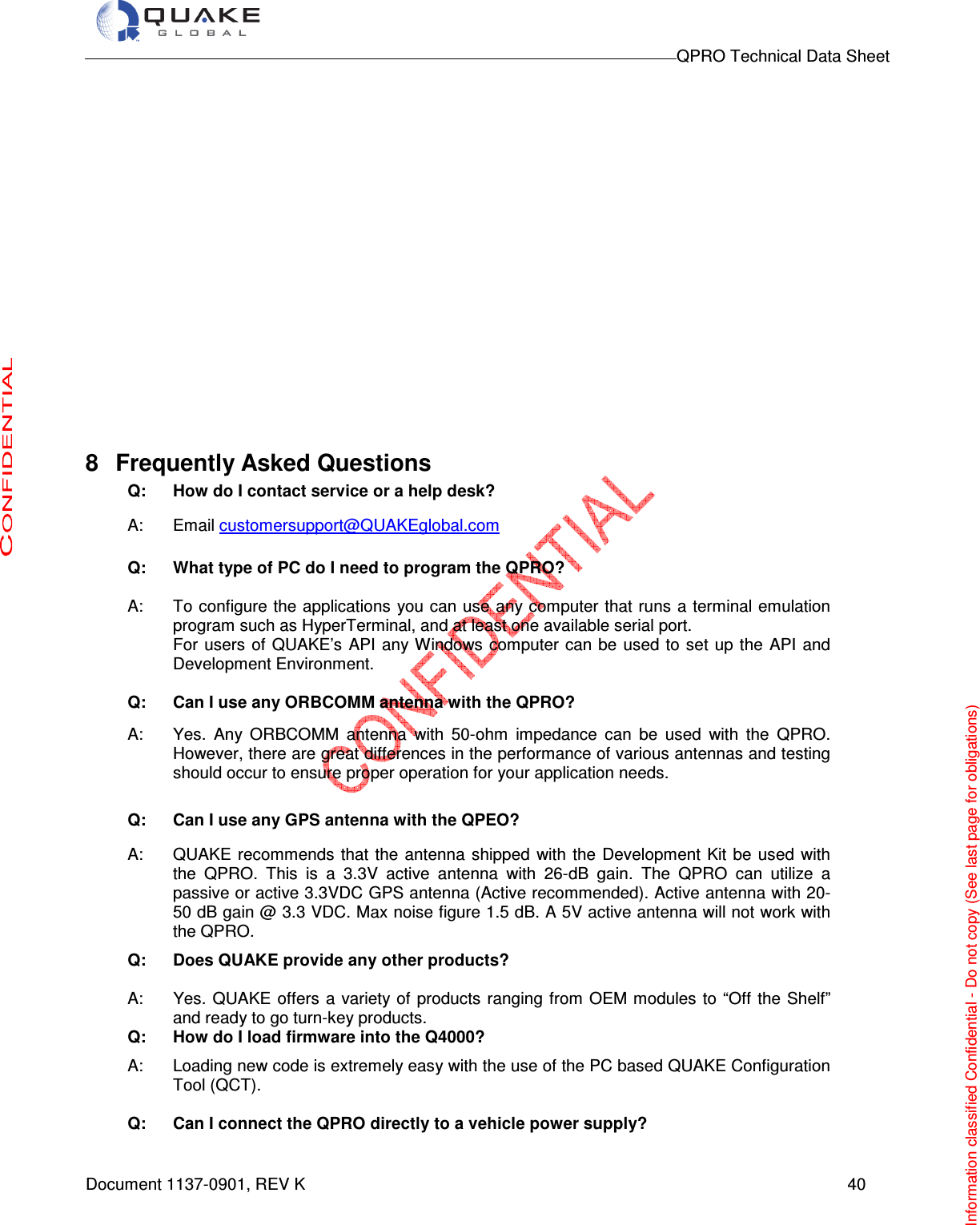                                                                                        QPRO Technical Data Sheet   Document 1137-0901, REV K      40                   8  Frequently Asked Questions Q: How do I contact service or a help desk? A:  Email customersupport@QUAKEglobal.com  Q: What type of PC do I need to program the QPRO? A:  To configure the applications  you can use any computer that runs a terminal emulation program such as HyperTerminal, and at least one available serial port.  For users  of QUAKE’s API any Windows computer can be  used to  set up the  API  and Development Environment.  Q: Can I use any ORBCOMM antenna with the QPRO?  A:  Yes.  Any  ORBCOMM  antenna  with  50-ohm  impedance  can  be  used  with  the  QPRO. However, there are great differences in the performance of various antennas and testing should occur to ensure proper operation for your application needs. Q: Can I use any GPS antenna with the QPEO? A:  QUAKE recommends  that  the antenna  shipped  with  the Development Kit be  used with the  QPRO.  This  is  a  3.3V  active  antenna  with  26-dB  gain.  The  QPRO  can  utilize  a passive or active 3.3VDC GPS antenna (Active recommended). Active antenna with 20-50 dB gain @ 3.3 VDC. Max noise figure 1.5 dB. A 5V active antenna will not work with the QPRO.   Q: Does QUAKE provide any other products?  A:  Yes. QUAKE offers a variety of  products ranging from OEM modules to “Off the Shelf” and ready to go turn-key products. Q: How do I load firmware into the Q4000?  A:  Loading new code is extremely easy with the use of the PC based QUAKE Configuration Tool (QCT).  Q: Can I connect the QPRO directly to a vehicle power supply? Information classified Confidential - Do not copy (See last page for obligations) 