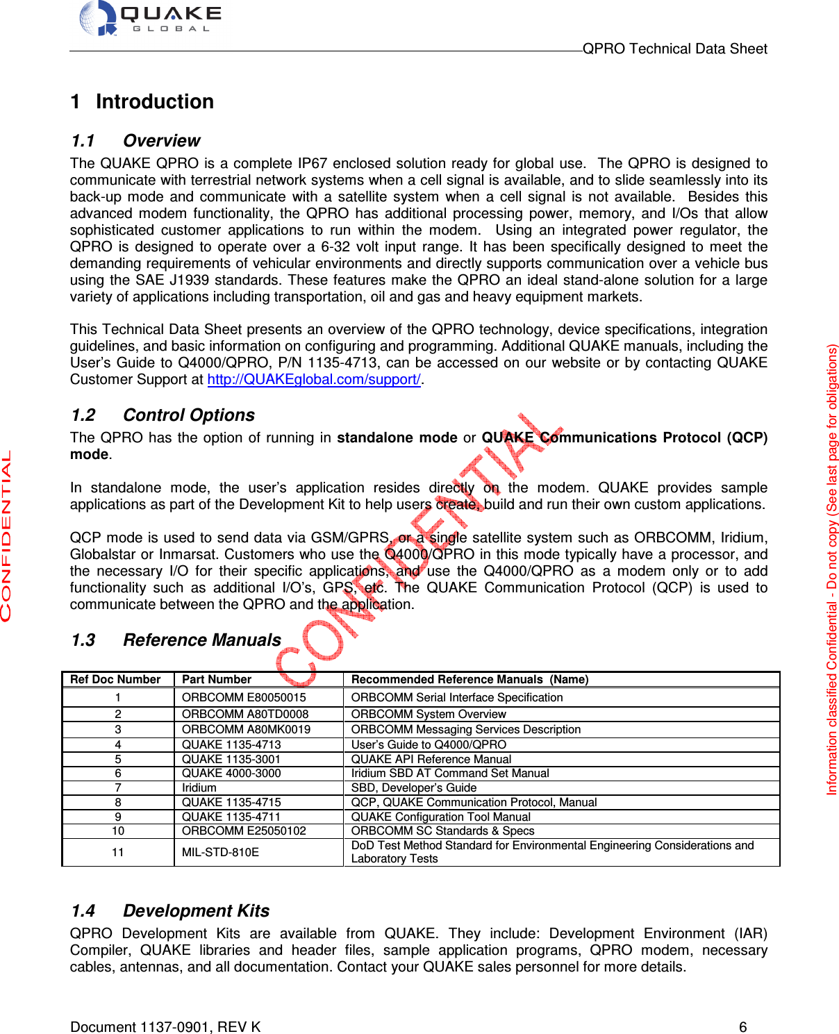                                                                                        QPRO Technical Data Sheet   Document 1137-0901, REV K      6  1  Introduction 1.1  Overview The QUAKE QPRO is a complete IP67 enclosed solution ready for global use.   The QPRO is designed to communicate with terrestrial network systems when a cell signal is available, and to slide seamlessly into its back-up  mode  and  communicate  with  a  satellite  system  when  a  cell  signal  is  not  available.    Besides  this advanced  modem  functionality,  the  QPRO  has  additional  processing  power,  memory,  and  I/Os  that  allow sophisticated  customer  applications  to  run  within  the  modem.    Using  an  integrated  power  regulator,  the QPRO  is  designed  to  operate  over  a  6-32  volt  input  range.  It  has  been  specifically  designed  to  meet  the demanding requirements of vehicular environments and directly supports communication over a vehicle bus using the SAE J1939 standards. These features make the QPRO an ideal stand-alone  solution for  a large variety of applications including transportation, oil and gas and heavy equipment markets.  This Technical Data Sheet presents an overview of the QPRO technology, device specifications, integration guidelines, and basic information on configuring and programming. Additional QUAKE manuals, including the User’s  Guide to  Q4000/QPRO, P/N 1135-4713, can be  accessed on  our  website or by contacting QUAKE Customer Support at http://QUAKEglobal.com/support/. 1.2  Control Options The  QPRO  has the  option of  running in  standalone  mode or QUAKE Communications  Protocol (QCP) mode.   In  standalone  mode,  the  user’s  application  resides  directly  on  the  modem.  QUAKE  provides  sample applications as part of the Development Kit to help users create, build and run their own custom applications.  QCP mode is used to send data via GSM/GPRS, or a single satellite system such as ORBCOMM, Iridium, Globalstar or Inmarsat. Customers who use the Q4000/QPRO in this mode typically have a processor, and the  necessary  I/O  for  their  specific  applications,  and  use  the  Q4000/QPRO  as  a  modem  only  or  to  add functionality  such  as  additional  I/O’s,  GPS,  etc.  The  QUAKE  Communication  Protocol  (QCP)  is  used  to communicate between the QPRO and the application.  1.3  Reference Manuals                                                                            Ref Doc Number Part Number Recommended Reference Manuals  (Name) 1  ORBCOMM E80050015  ORBCOMM Serial Interface Specification 2  ORBCOMM A80TD0008  ORBCOMM System Overview 3  ORBCOMM A80MK0019  ORBCOMM Messaging Services Description 4  QUAKE 1135-4713  User’s Guide to Q4000/QPRO  5  QUAKE 1135-3001  QUAKE API Reference Manual 6  QUAKE 4000-3000  Iridium SBD AT Command Set Manual 7  Iridium  SBD, Developer’s Guide 8  QUAKE 1135-4715  QCP, QUAKE Communication Protocol, Manual  9  QUAKE 1135-4711  QUAKE Configuration Tool Manual 10  ORBCOMM E25050102  ORBCOMM SC Standards &amp; Specs 11  MIL-STD-810E  DoD Test Method Standard for Environmental Engineering Considerations and Laboratory Tests  1.4  Development Kits QPRO  Development  Kits  are  available  from  QUAKE.  They  include:  Development  Environment  (IAR) Compiler,  QUAKE  libraries  and  header  files,  sample  application  programs,  QPRO  modem,  necessary cables, antennas, and all documentation. Contact your QUAKE sales personnel for more details.    Information classified Confidential - Do not copy (See last page for obligations) 