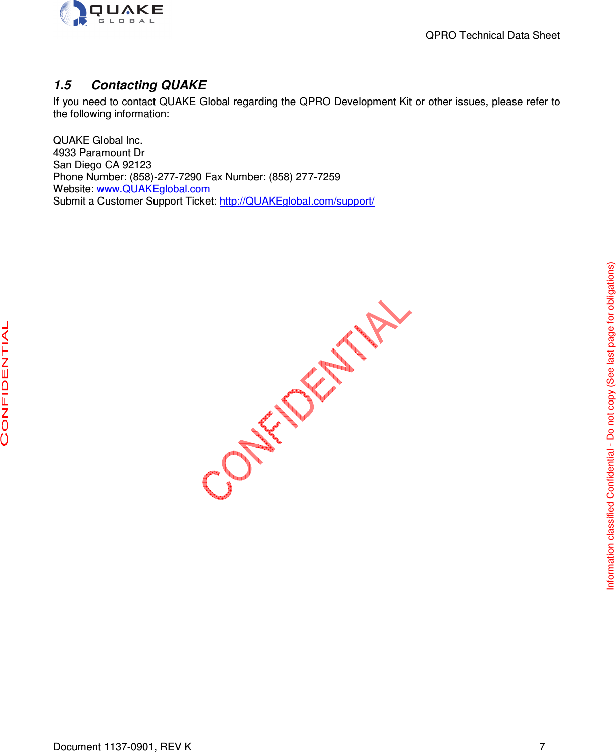                                                                                        QPRO Technical Data Sheet   Document 1137-0901, REV K      7  1.5  Contacting QUAKE If you need to contact QUAKE Global regarding the QPRO Development Kit or other issues, please refer to the following information:  QUAKE Global Inc.  4933 Paramount Dr San Diego CA 92123 Phone Number: (858)-277-7290 Fax Number: (858) 277-7259 Website: www.QUAKEglobal.com Submit a Customer Support Ticket: http://QUAKEglobal.com/support/                                            Information classified Confidential - Do not copy (See last page for obligations) 