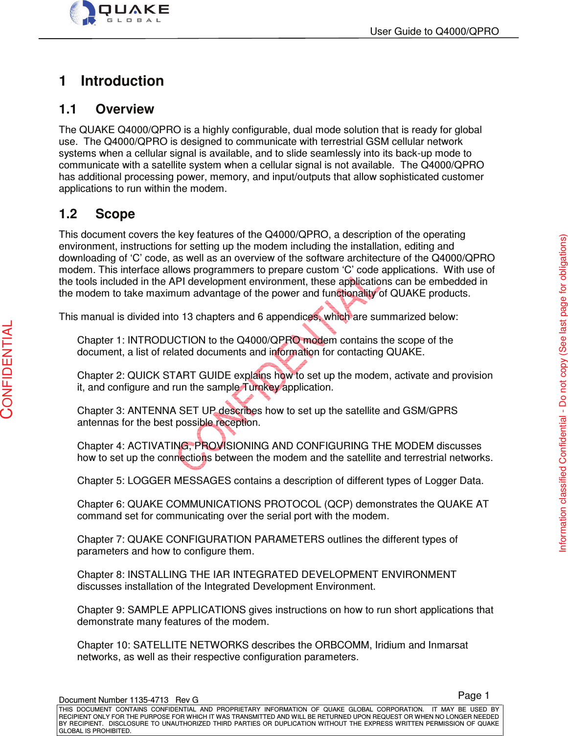   User Guide to Q4000/QPRO    Document Number 1135-4713   Rev G THIS  DOCUMENT  CONTAINS  CONFIDENTIAL  AND  PROPRIETARY  INFORMATION  OF  QUAKE  GLOBAL  CORPORATION.    IT  MAY  BE  USED  BY RECIPIENT ONLY FOR THE PURPOSE FOR WHICH IT WAS TRANSMITTED AND WILL BE RETURNED UPON REQUEST OR WHEN NO LONGER NEEDED BY RECIPIENT.   DISCLOSURE TO  UNAUTHORIZED  THIRD  PARTIES OR  DUPLICATION  WITHOUT  THE  EXPRESS  WRITTEN  PERMISSION  OF QUAKE GLOBAL IS PROHIBITED. Page 1 CONFIDENTIAL Information classified Confidential - Do not copy (See last page for obligations) 1  Introduction 1.1  Overview The QUAKE Q4000/QPRO is a highly configurable, dual mode solution that is ready for global use.  The Q4000/QPRO is designed to communicate with terrestrial GSM cellular network systems when a cellular signal is available, and to slide seamlessly into its back-up mode to communicate with a satellite system when a cellular signal is not available.  The Q4000/QPRO has additional processing power, memory, and input/outputs that allow sophisticated customer applications to run within the modem.  1.2  Scope This document covers the key features of the Q4000/QPRO, a description of the operating environment, instructions for setting up the modem including the installation, editing and downloading of ‘C’ code, as well as an overview of the software architecture of the Q4000/QPRO modem. This interface allows programmers to prepare custom ‘C’ code applications.  With use of the tools included in the API development environment, these applications can be embedded in the modem to take maximum advantage of the power and functionality of QUAKE products.   This manual is divided into 13 chapters and 6 appendices, which are summarized below:  Chapter 1: INTRODUCTION to the Q4000/QPRO modem contains the scope of the document, a list of related documents and information for contacting QUAKE.  Chapter 2: QUICK START GUIDE explains how to set up the modem, activate and provision it, and configure and run the sample Turnkey application.   Chapter 3: ANTENNA SET UP describes how to set up the satellite and GSM/GPRS antennas for the best possible reception.  Chapter 4: ACTIVATING, PROVISIONING AND CONFIGURING THE MODEM discusses how to set up the connections between the modem and the satellite and terrestrial networks.   Chapter 5: LOGGER MESSAGES contains a description of different types of Logger Data.  Chapter 6: QUAKE COMMUNICATIONS PROTOCOL (QCP) demonstrates the QUAKE AT command set for communicating over the serial port with the modem.  Chapter 7: QUAKE CONFIGURATION PARAMETERS outlines the different types of parameters and how to configure them.  Chapter 8: INSTALLING THE IAR INTEGRATED DEVELOPMENT ENVIRONMENT discusses installation of the Integrated Development Environment.  Chapter 9: SAMPLE APPLICATIONS gives instructions on how to run short applications that demonstrate many features of the modem.  Chapter 10: SATELLITE NETWORKS describes the ORBCOMM, Iridium and Inmarsat networks, as well as their respective configuration parameters.  