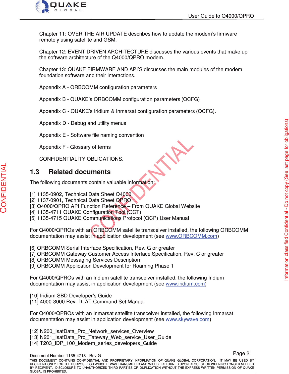   User Guide to Q4000/QPRO    Document Number 1135-4713   Rev G THIS  DOCUMENT  CONTAINS  CONFIDENTIAL  AND  PROPRIETARY  INFORMATION  OF  QUAKE  GLOBAL  CORPORATION.    IT  MAY  BE  USED  BY RECIPIENT ONLY FOR THE PURPOSE FOR WHICH IT WAS TRANSMITTED AND WILL BE RETURNED UPON REQUEST OR WHEN NO LONGER NEEDED BY RECIPIENT.    DISCLOSURE TO  UNAUTHORIZED THIRD  PARTIES OR  DUPLICATION WITHOUT  THE  EXPRESS WRITTEN  PERMISSION  OF  QUAKE GLOBAL IS PROHIBITED. Page 2 CONFIDENTIAL Information classified Confidential - Do not copy (See last page for obligations) Chapter 11: OVER THE AIR UPDATE describes how to update the modem’s firmware remotely using satellite and GSM.  Chapter 12: EVENT DRIVEN ARCHITECTURE discusses the various events that make up the software architecture of the Q4000/QPRO modem.  Chapter 13: QUAKE FIRMWARE AND API’S discusses the main modules of the modem foundation software and their interactions.  Appendix A - ORBCOMM configuration parameters  Appendix B - QUAKE’s ORBCOMM configuration parameters (QCFG)  Appendix C - QUAKE’s Iridium &amp; Inmarsat configuration parameters (QCFG).  Appendix D - Debug and utility menus  Appendix E - Software file naming convention  Appendix F - Glossary of terms  CONFIDENTIALITY OBLIGATIONS. 1.3  Related documents The following documents contain valuable information:  [1] 1135-0902, Technical Data Sheet Q4000 [2] 1137-0901, Technical Data Sheet QPRO [3] Q4000/QPRO API Function Reference – From QUAKE Global Website [4] 1135-4711 QUAKE Configuration Tool (QCT) [5] 1135-4715 QUAKE Communications Protocol (QCP) User Manual  For Q4000/QPROs with an ORBCOMM satellite transceiver installed, the following ORBCOMM documentation may assist in application development (see www.ORBCOMM.com)  [6] ORBCOMM Serial Interface Specification, Rev. G or greater  [7] ORBCOMM Gateway Customer Access Interface Specification, Rev. C or greater [8] ORBCOMM Messaging Services Description [9] ORBCOMM Application Development for Roaming Phase 1  For Q4000/QPROs with an Iridium satellite transceiver installed, the following Iridium documentation may assist in application development (see www.iridium.com)   [10] Iridium SBD Developer’s Guide [11] 4000-3000 Rev. D. AT Command Set Manual   For Q4000/QPROs with an Inmarsat satellite transceiver installed, the following Inmarsat documentation may assist in application development (see www.skywave.com)  [12] N200_IsatData_Pro_Network_services_Overview [13] N201_IsatData_Pro_Tateway_Web_service_User_Guide [14] T203_IDP_100_Modem_series_developers_Guide 