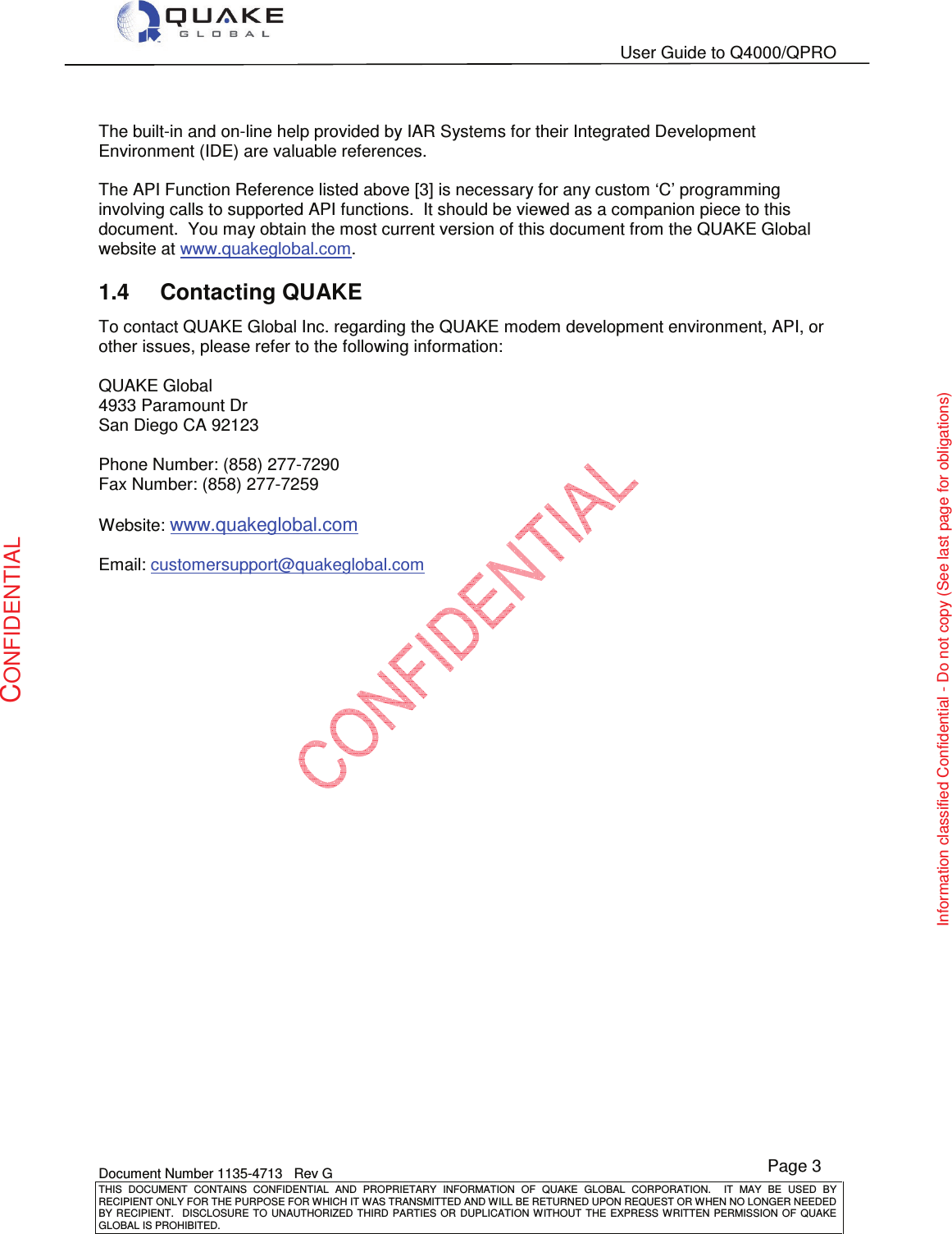   User Guide to Q4000/QPRO    Document Number 1135-4713   Rev G THIS  DOCUMENT  CONTAINS  CONFIDENTIAL  AND  PROPRIETARY  INFORMATION  OF  QUAKE  GLOBAL  CORPORATION.    IT  MAY  BE  USED  BY RECIPIENT ONLY FOR THE PURPOSE FOR WHICH IT WAS TRANSMITTED AND WILL BE RETURNED UPON REQUEST OR WHEN NO LONGER NEEDED BY RECIPIENT.    DISCLOSURE TO  UNAUTHORIZED THIRD  PARTIES OR  DUPLICATION WITHOUT  THE  EXPRESS WRITTEN  PERMISSION  OF  QUAKE GLOBAL IS PROHIBITED. Page 3 CONFIDENTIAL Information classified Confidential - Do not copy (See last page for obligations)  The built-in and on-line help provided by IAR Systems for their Integrated Development Environment (IDE) are valuable references.  The API Function Reference listed above [3] is necessary for any custom ‘C’ programming involving calls to supported API functions.  It should be viewed as a companion piece to this document.  You may obtain the most current version of this document from the QUAKE Global website at www.quakeglobal.com. 1.4  Contacting QUAKE To contact QUAKE Global Inc. regarding the QUAKE modem development environment, API, or other issues, please refer to the following information:  QUAKE Global  4933 Paramount Dr San Diego CA 92123  Phone Number: (858) 277-7290 Fax Number: (858) 277-7259  Website: www.quakeglobal.com  Email: customersupport@quakeglobal.com 