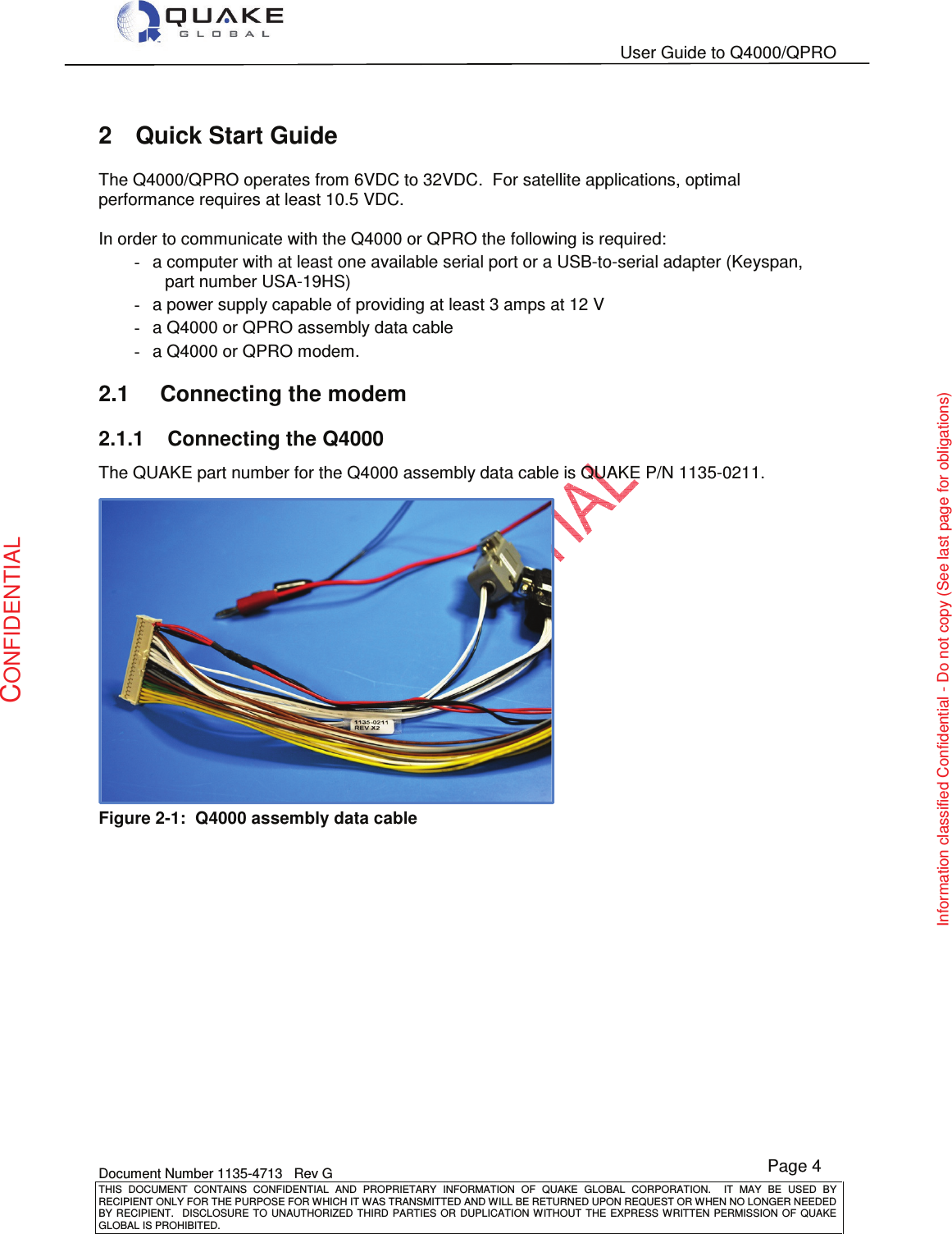   User Guide to Q4000/QPRO    Document Number 1135-4713   Rev G THIS  DOCUMENT  CONTAINS  CONFIDENTIAL  AND  PROPRIETARY  INFORMATION  OF  QUAKE  GLOBAL  CORPORATION.    IT  MAY  BE  USED  BY RECIPIENT ONLY FOR THE PURPOSE FOR WHICH IT WAS TRANSMITTED AND WILL BE RETURNED UPON REQUEST OR WHEN NO LONGER NEEDED BY RECIPIENT.    DISCLOSURE TO  UNAUTHORIZED THIRD  PARTIES OR  DUPLICATION WITHOUT  THE  EXPRESS WRITTEN  PERMISSION  OF  QUAKE GLOBAL IS PROHIBITED. Page 4 CONFIDENTIAL Information classified Confidential - Do not copy (See last page for obligations) 2  Quick Start Guide The Q4000/QPRO operates from 6VDC to 32VDC.  For satellite applications, optimal performance requires at least 10.5 VDC.  In order to communicate with the Q4000 or QPRO the following is required: -  a computer with at least one available serial port or a USB-to-serial adapter (Keyspan, part number USA-19HS) -  a power supply capable of providing at least 3 amps at 12 V -  a Q4000 or QPRO assembly data cable -  a Q4000 or QPRO modem. 2.1  Connecting the modem 2.1.1  Connecting the Q4000 The QUAKE part number for the Q4000 assembly data cable is QUAKE P/N 1135-0211.  Figure 2-1:  Q4000 assembly data cable  