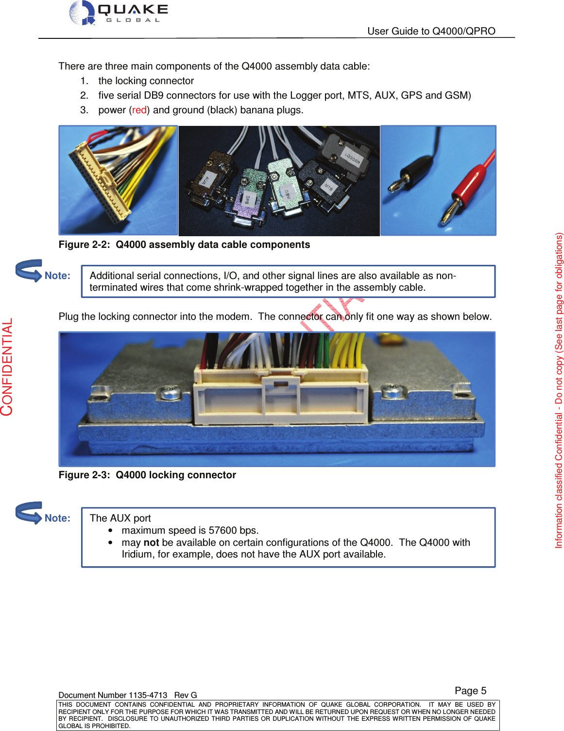   User Guide to Q4000/QPRO    Document Number 1135-4713   Rev G THIS  DOCUMENT  CONTAINS  CONFIDENTIAL  AND  PROPRIETARY  INFORMATION  OF  QUAKE  GLOBAL  CORPORATION.    IT  MAY  BE  USED  BY RECIPIENT ONLY FOR THE PURPOSE FOR WHICH IT WAS TRANSMITTED AND WILL BE RETURNED UPON REQUEST OR WHEN NO LONGER NEEDED BY RECIPIENT.    DISCLOSURE TO  UNAUTHORIZED THIRD  PARTIES OR  DUPLICATION WITHOUT  THE  EXPRESS WRITTEN  PERMISSION  OF  QUAKE GLOBAL IS PROHIBITED. Page 5 CONFIDENTIAL Information classified Confidential - Do not copy (See last page for obligations) Additional serial connections, I/O, and other signal lines are also available as non-terminated wires that come shrink-wrapped together in the assembly cable. The AUX port •maximum speed is 57600 bps. •may not be available on certain configurations of the Q4000.  The Q4000 with Iridium, for example, does not have the AUX port available. There are three main components of the Q4000 assembly data cable: 1.  the locking connector 2.  five serial DB9 connectors for use with the Logger port, MTS, AUX, GPS and GSM) 3.  power (red) and ground (black) banana plugs.  Figure 2-2:  Q4000 assembly data cable components   Plug the locking connector into the modem.  The connector can only fit one way as shown below.  Figure 2-3:  Q4000 locking connector            Note:         Note: 