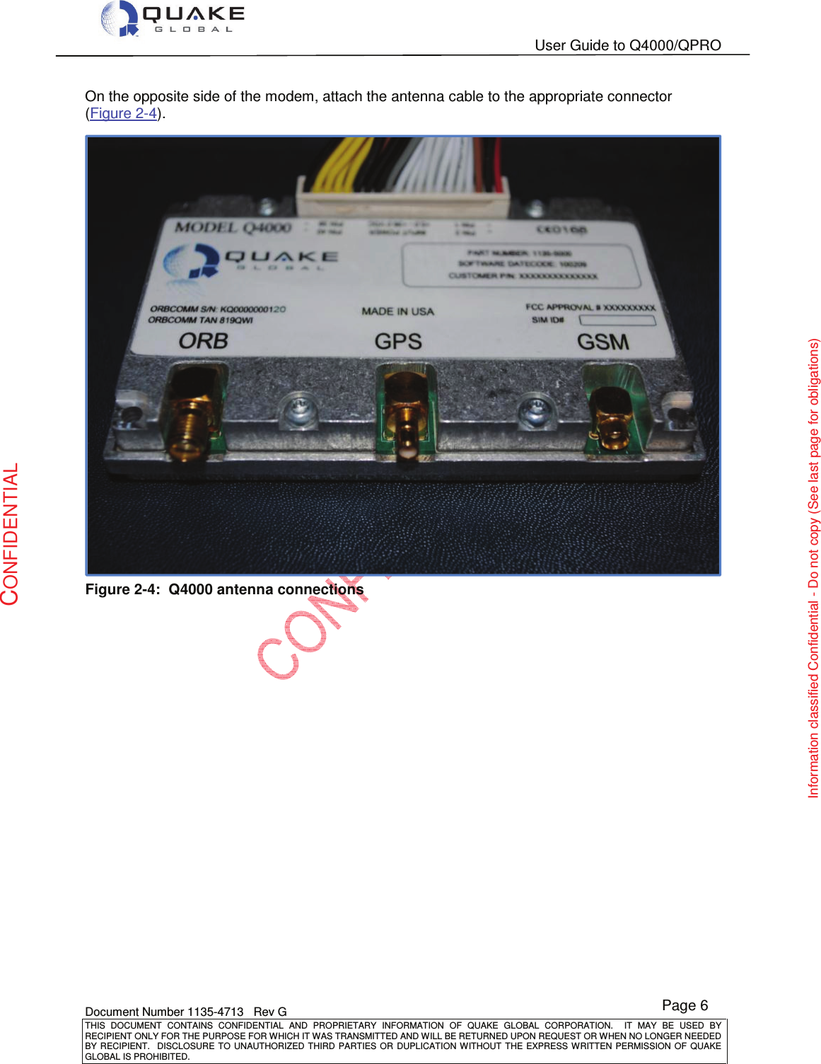   User Guide to Q4000/QPRO    Document Number 1135-4713   Rev G THIS  DOCUMENT  CONTAINS  CONFIDENTIAL  AND  PROPRIETARY  INFORMATION  OF  QUAKE  GLOBAL  CORPORATION.    IT  MAY  BE  USED  BY RECIPIENT ONLY FOR THE PURPOSE FOR WHICH IT WAS TRANSMITTED AND WILL BE RETURNED UPON REQUEST OR WHEN NO LONGER NEEDED BY RECIPIENT.    DISCLOSURE TO  UNAUTHORIZED THIRD  PARTIES OR  DUPLICATION WITHOUT  THE  EXPRESS WRITTEN  PERMISSION  OF  QUAKE GLOBAL IS PROHIBITED. Page 6 CONFIDENTIAL Information classified Confidential - Do not copy (See last page for obligations) On the opposite side of the modem, attach the antenna cable to the appropriate connector (Figure 2-4).  Figure 2-4:  Q4000 antenna connections    