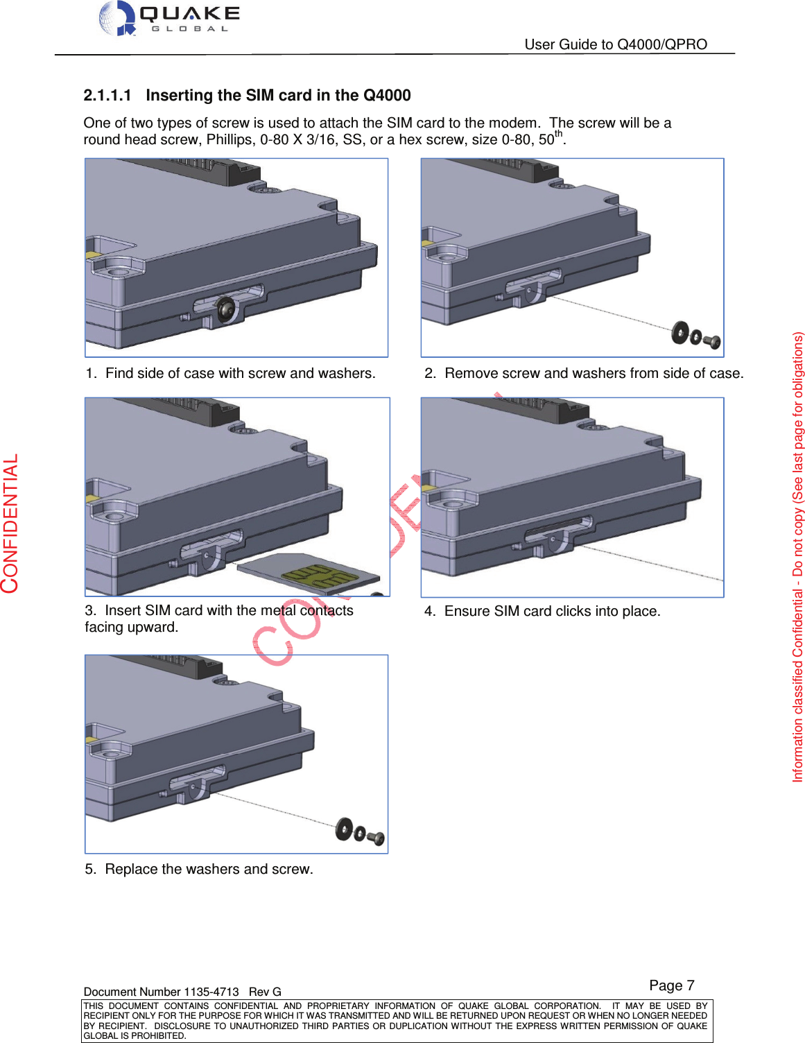   User Guide to Q4000/QPRO    Document Number 1135-4713   Rev G THIS  DOCUMENT  CONTAINS  CONFIDENTIAL  AND  PROPRIETARY  INFORMATION  OF  QUAKE  GLOBAL  CORPORATION.    IT  MAY  BE  USED  BY RECIPIENT ONLY FOR THE PURPOSE FOR WHICH IT WAS TRANSMITTED AND WILL BE RETURNED UPON REQUEST OR WHEN NO LONGER NEEDED BY RECIPIENT.    DISCLOSURE TO  UNAUTHORIZED THIRD  PARTIES OR  DUPLICATION WITHOUT  THE  EXPRESS WRITTEN  PERMISSION  OF  QUAKE GLOBAL IS PROHIBITED. Page 7 CONFIDENTIAL Information classified Confidential - Do not copy (See last page for obligations) 2.1.1.1  Inserting the SIM card in the Q4000 One of two types of screw is used to attach the SIM card to the modem.  The screw will be a round head screw, Phillips, 0-80 X 3/16, SS, or a hex screw, size 0-80, 50th.     1.  Find side of case with screw and washers. 2.  Remove screw and washers from side of case. 3.  Insert SIM card with the metal contacts facing upward. 4.  Ensure SIM card clicks into place. 5.  Replace the washers and screw. 