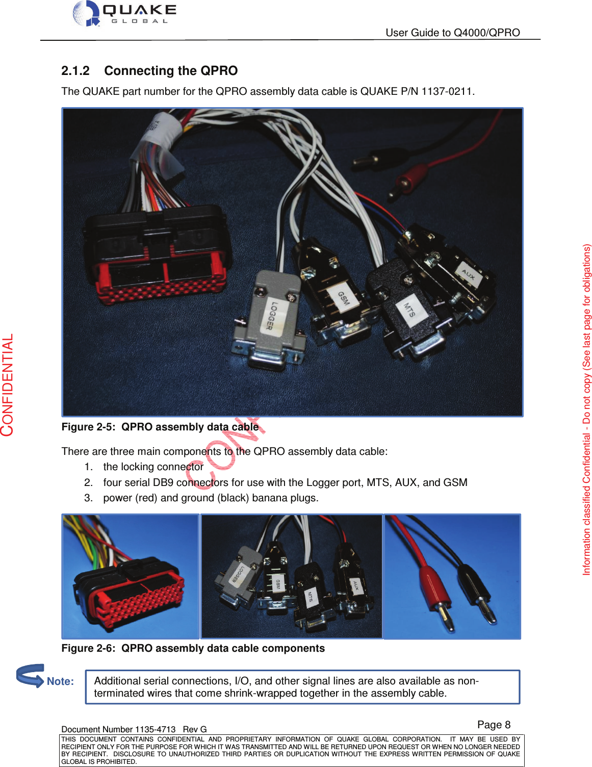   User Guide to Q4000/QPRO    Document Number 1135-4713   Rev G THIS  DOCUMENT  CONTAINS  CONFIDENTIAL  AND  PROPRIETARY  INFORMATION  OF  QUAKE  GLOBAL  CORPORATION.    IT  MAY  BE  USED  BY RECIPIENT ONLY FOR THE PURPOSE FOR WHICH IT WAS TRANSMITTED AND WILL BE RETURNED UPON REQUEST OR WHEN NO LONGER NEEDED BY RECIPIENT.    DISCLOSURE TO  UNAUTHORIZED THIRD  PARTIES OR  DUPLICATION WITHOUT  THE  EXPRESS WRITTEN  PERMISSION  OF  QUAKE GLOBAL IS PROHIBITED. Page 8 CONFIDENTIAL Information classified Confidential - Do not copy (See last page for obligations) Additional serial connections, I/O, and other signal lines are also available as non-terminated wires that come shrink-wrapped together in the assembly cable. 2.1.2  Connecting the QPRO The QUAKE part number for the QPRO assembly data cable is QUAKE P/N 1137-0211.  Figure 2-5:  QPRO assembly data cable  There are three main components to the QPRO assembly data cable: 1.  the locking connector 2.  four serial DB9 connectors for use with the Logger port, MTS, AUX, and GSM 3.  power (red) and ground (black) banana plugs.  Figure 2-6:  QPRO assembly data cable components          Note: 