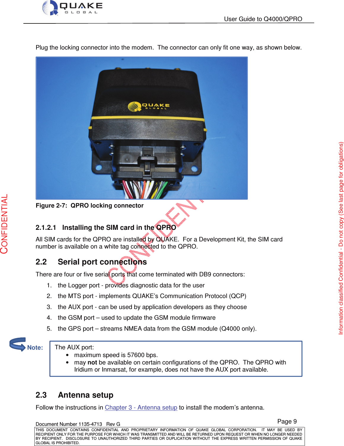   User Guide to Q4000/QPRO    Document Number 1135-4713   Rev G THIS  DOCUMENT  CONTAINS  CONFIDENTIAL  AND  PROPRIETARY  INFORMATION  OF  QUAKE  GLOBAL  CORPORATION.    IT  MAY  BE  USED  BY RECIPIENT ONLY FOR THE PURPOSE FOR WHICH IT WAS TRANSMITTED AND WILL BE RETURNED UPON REQUEST OR WHEN NO LONGER NEEDED BY RECIPIENT.    DISCLOSURE TO  UNAUTHORIZED THIRD  PARTIES OR  DUPLICATION WITHOUT  THE  EXPRESS WRITTEN  PERMISSION  OF  QUAKE GLOBAL IS PROHIBITED. Page 9 CONFIDENTIAL Information classified Confidential - Do not copy (See last page for obligations) The AUX port: •maximum speed is 57600 bps. •may not be available on certain configurations of the QPRO.  The QPRO with Iridium or Inmarsat, for example, does not have the AUX port available.  Plug the locking connector into the modem.  The connector can only fit one way, as shown below.  Figure 2-7:  QPRO locking connector  2.1.2.1  Installing the SIM card in the QPRO All SIM cards for the QPRO are installed by QUAKE.  For a Development Kit, the SIM card number is available on a white tag connected to the QPRO.  2.2  Serial port connections There are four or five serial ports that come terminated with DB9 connectors: 1.  the Logger port - provides diagnostic data for the user 2.  the MTS port - implements QUAKE’s Communication Protocol (QCP) 3.  the AUX port - can be used by application developers as they choose 4.  the GSM port – used to update the GSM module firmware 5.  the GPS port – streams NMEA data from the GSM module (Q4000 only).   2.3  Antenna setup Follow the instructions in Chapter 3 - Antenna setup to install the modem’s antenna.         Note: 