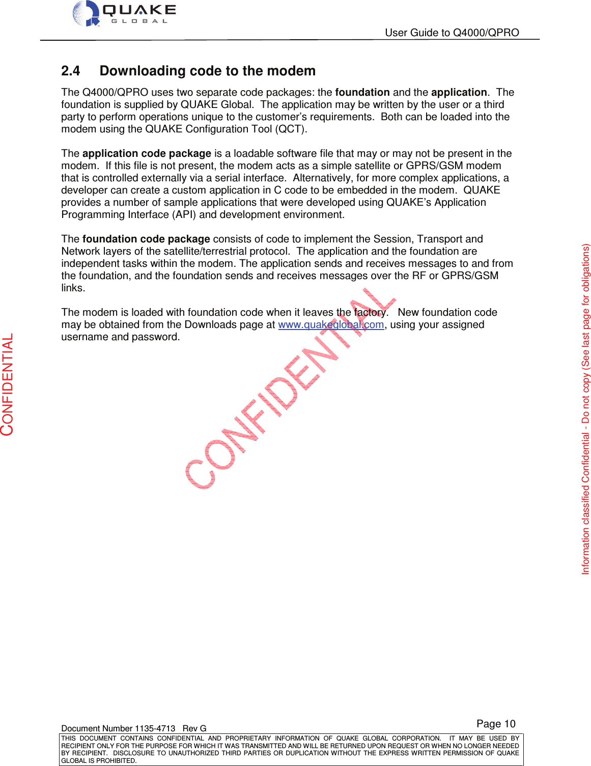   User Guide to Q4000/QPRO    Document Number 1135-4713   Rev G THIS  DOCUMENT  CONTAINS  CONFIDENTIAL  AND  PROPRIETARY  INFORMATION  OF  QUAKE  GLOBAL  CORPORATION.    IT  MAY  BE  USED  BY RECIPIENT ONLY FOR THE PURPOSE FOR WHICH IT WAS TRANSMITTED AND WILL BE RETURNED UPON REQUEST OR WHEN NO LONGER NEEDED BY RECIPIENT.    DISCLOSURE TO  UNAUTHORIZED THIRD  PARTIES OR  DUPLICATION WITHOUT  THE  EXPRESS WRITTEN  PERMISSION  OF  QUAKE GLOBAL IS PROHIBITED. Page 10 CONFIDENTIAL Information classified Confidential - Do not copy (See last page for obligations) 2.4  Downloading code to the modem The Q4000/QPRO uses two separate code packages: the foundation and the application.  The foundation is supplied by QUAKE Global.  The application may be written by the user or a third party to perform operations unique to the customer’s requirements.  Both can be loaded into the modem using the QUAKE Configuration Tool (QCT).    The application code package is a loadable software file that may or may not be present in the modem.  If this file is not present, the modem acts as a simple satellite or GPRS/GSM modem that is controlled externally via a serial interface.  Alternatively, for more complex applications, a developer can create a custom application in C code to be embedded in the modem.  QUAKE provides a number of sample applications that were developed using QUAKE’s Application Programming Interface (API) and development environment.  The foundation code package consists of code to implement the Session, Transport and Network layers of the satellite/terrestrial protocol.  The application and the foundation are independent tasks within the modem. The application sends and receives messages to and from the foundation, and the foundation sends and receives messages over the RF or GPRS/GSM links.  The modem is loaded with foundation code when it leaves the factory.   New foundation code may be obtained from the Downloads page at www.quakeglobal.com, using your assigned username and password.   