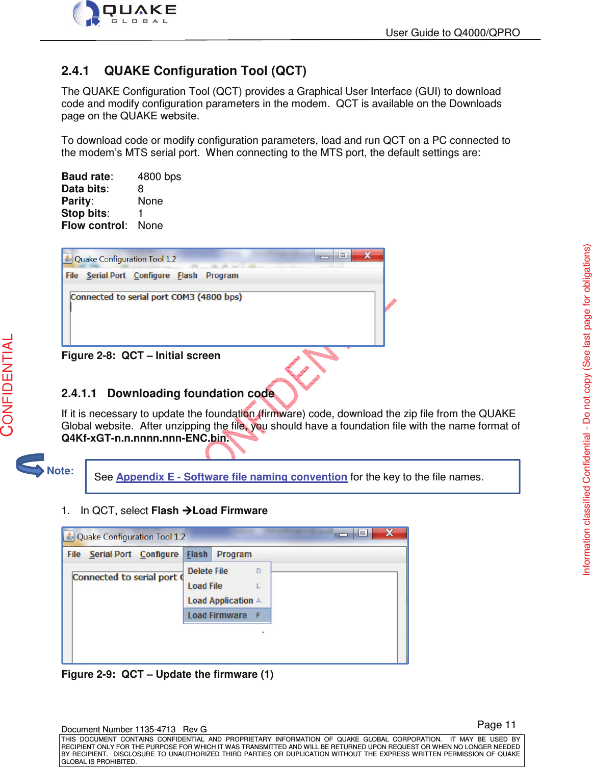   User Guide to Q4000/QPRO    Document Number 1135-4713   Rev G THIS  DOCUMENT  CONTAINS  CONFIDENTIAL  AND  PROPRIETARY  INFORMATION  OF  QUAKE  GLOBAL  CORPORATION.    IT  MAY  BE  USED  BY RECIPIENT ONLY FOR THE PURPOSE FOR WHICH IT WAS TRANSMITTED AND WILL BE RETURNED UPON REQUEST OR WHEN NO LONGER NEEDED BY RECIPIENT.    DISCLOSURE TO  UNAUTHORIZED THIRD  PARTIES OR  DUPLICATION WITHOUT  THE  EXPRESS WRITTEN  PERMISSION  OF  QUAKE GLOBAL IS PROHIBITED. Page 11 CONFIDENTIAL Information classified Confidential - Do not copy (See last page for obligations) See Appendix E - Software file naming convention for the key to the file names. 2.4.1  QUAKE Configuration Tool (QCT) The QUAKE Configuration Tool (QCT) provides a Graphical User Interface (GUI) to download code and modify configuration parameters in the modem.  QCT is available on the Downloads page on the QUAKE website.  To download code or modify configuration parameters, load and run QCT on a PC connected to the modem’s MTS serial port.  When connecting to the MTS port, the default settings are:  Baud rate:   4800 bps Data bits:   8 Parity:    None Stop bits:   1 Flow control:   None   Figure 2-8:  QCT – Initial screen  2.4.1.1  Downloading foundation code If it is necessary to update the foundation (firmware) code, download the zip file from the QUAKE Global website.  After unzipping the file, you should have a foundation file with the name format of Q4Kf-xGT-n.n.nnnn.nnn-ENC.bin.   1.  In QCT, select Flash ÆÆÆÆLoad Firmware  Figure 2-9:  QCT – Update the firmware (1)          Note: 