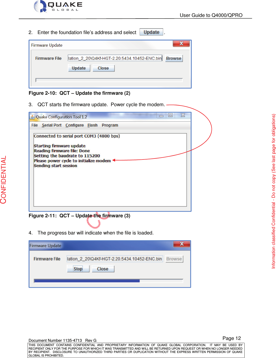   User Guide to Q4000/QPRO    Document Number 1135-4713   Rev G THIS  DOCUMENT  CONTAINS  CONFIDENTIAL  AND  PROPRIETARY  INFORMATION  OF  QUAKE  GLOBAL  CORPORATION.    IT  MAY  BE  USED  BY RECIPIENT ONLY FOR THE PURPOSE FOR WHICH IT WAS TRANSMITTED AND WILL BE RETURNED UPON REQUEST OR WHEN NO LONGER NEEDED BY RECIPIENT.    DISCLOSURE TO  UNAUTHORIZED THIRD  PARTIES OR  DUPLICATION WITHOUT  THE  EXPRESS WRITTEN  PERMISSION  OF  QUAKE GLOBAL IS PROHIBITED. Page 12 CONFIDENTIAL Information classified Confidential - Do not copy (See last page for obligations) 2.  Enter the foundation file’s address and select                    .  Figure 2-10:  QCT – Update the firmware (2)  3.  QCT starts the firmware update.  Power cycle the modem.  Figure 2-11:  QCT – Update the firmware (3)   4.  The progress bar will indicate when the file is loaded.   