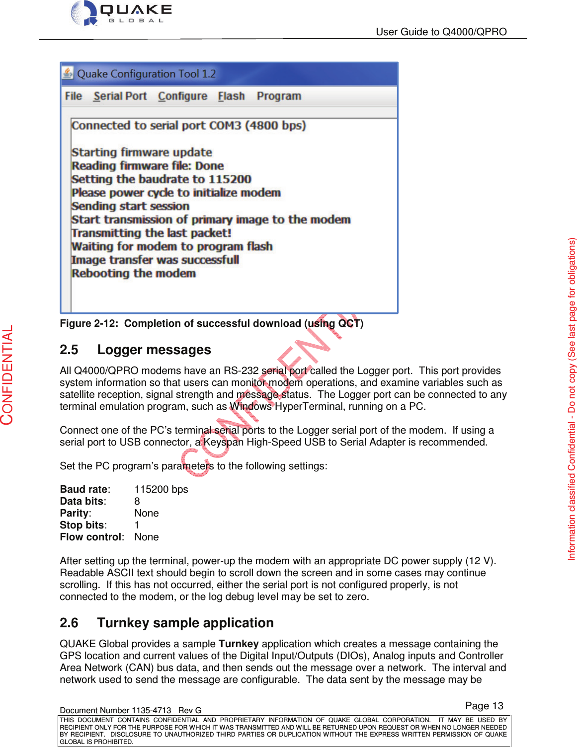   User Guide to Q4000/QPRO    Document Number 1135-4713   Rev G THIS  DOCUMENT  CONTAINS  CONFIDENTIAL  AND  PROPRIETARY  INFORMATION  OF  QUAKE  GLOBAL  CORPORATION.    IT  MAY  BE  USED  BY RECIPIENT ONLY FOR THE PURPOSE FOR WHICH IT WAS TRANSMITTED AND WILL BE RETURNED UPON REQUEST OR WHEN NO LONGER NEEDED BY RECIPIENT.    DISCLOSURE TO  UNAUTHORIZED THIRD  PARTIES OR  DUPLICATION WITHOUT  THE  EXPRESS WRITTEN  PERMISSION  OF  QUAKE GLOBAL IS PROHIBITED. Page 13 CONFIDENTIAL Information classified Confidential - Do not copy (See last page for obligations)  Figure 2-12:  Completion of successful download (using QCT) 2.5  Logger messages All Q4000/QPRO modems have an RS-232 serial port called the Logger port.  This port provides system information so that users can monitor modem operations, and examine variables such as satellite reception, signal strength and message status.  The Logger port can be connected to any terminal emulation program, such as Windows HyperTerminal, running on a PC.   Connect one of the PC’s terminal serial ports to the Logger serial port of the modem.  If using a serial port to USB connector, a Keyspan High-Speed USB to Serial Adapter is recommended.   Set the PC program’s parameters to the following settings:  Baud rate:   115200 bps Data bits:   8 Parity:    None Stop bits:   1 Flow control:   None  After setting up the terminal, power-up the modem with an appropriate DC power supply (12 V). Readable ASCII text should begin to scroll down the screen and in some cases may continue scrolling.  If this has not occurred, either the serial port is not configured properly, is not connected to the modem, or the log debug level may be set to zero. 2.6  Turnkey sample application QUAKE Global provides a sample Turnkey application which creates a message containing the GPS location and current values of the Digital Input/Outputs (DIOs), Analog inputs and Controller Area Network (CAN) bus data, and then sends out the message over a network.  The interval and network used to send the message are configurable.  The data sent by the message may be 