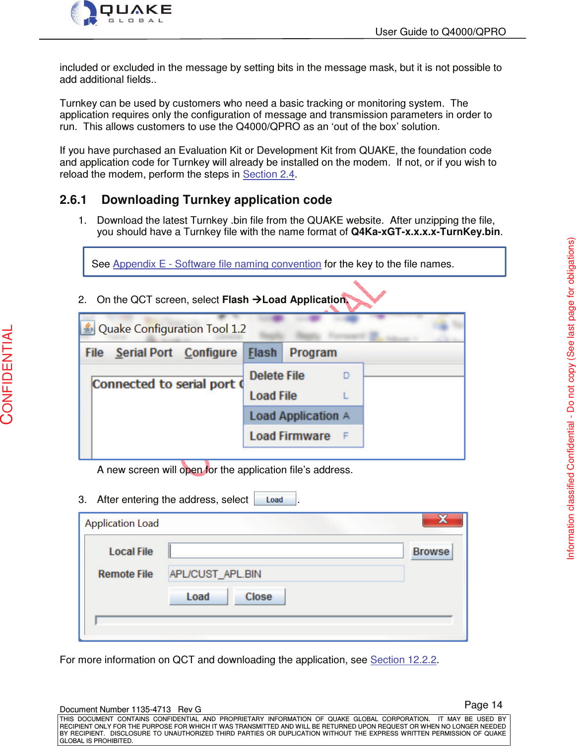   User Guide to Q4000/QPRO    Document Number 1135-4713   Rev G THIS  DOCUMENT  CONTAINS  CONFIDENTIAL  AND  PROPRIETARY  INFORMATION  OF  QUAKE  GLOBAL  CORPORATION.    IT  MAY  BE  USED  BY RECIPIENT ONLY FOR THE PURPOSE FOR WHICH IT WAS TRANSMITTED AND WILL BE RETURNED UPON REQUEST OR WHEN NO LONGER NEEDED BY RECIPIENT.    DISCLOSURE TO  UNAUTHORIZED THIRD  PARTIES OR  DUPLICATION WITHOUT  THE  EXPRESS WRITTEN  PERMISSION  OF  QUAKE GLOBAL IS PROHIBITED. Page 14 CONFIDENTIAL Information classified Confidential - Do not copy (See last page for obligations) See Appendix E - Software file naming convention for the key to the file names. included or excluded in the message by setting bits in the message mask, but it is not possible to add additional fields..   Turnkey can be used by customers who need a basic tracking or monitoring system.  The application requires only the configuration of message and transmission parameters in order to run.  This allows customers to use the Q4000/QPRO as an ‘out of the box’ solution.  If you have purchased an Evaluation Kit or Development Kit from QUAKE, the foundation code and application code for Turnkey will already be installed on the modem.  If not, or if you wish to reload the modem, perform the steps in Section 2.4. 2.6.1  Downloading Turnkey application code 1.  Download the latest Turnkey .bin file from the QUAKE website.  After unzipping the file, you should have a Turnkey file with the name format of Q4Ka-xGT-x.x.x.x-TurnKey.bin.  2.  On the QCT screen, select Flash ÆÆÆÆLoad Application.  A new screen will open for the application file’s address.  3.  After entering the address, select                 .   For more information on QCT and downloading the application, see Section 12.2.2. 