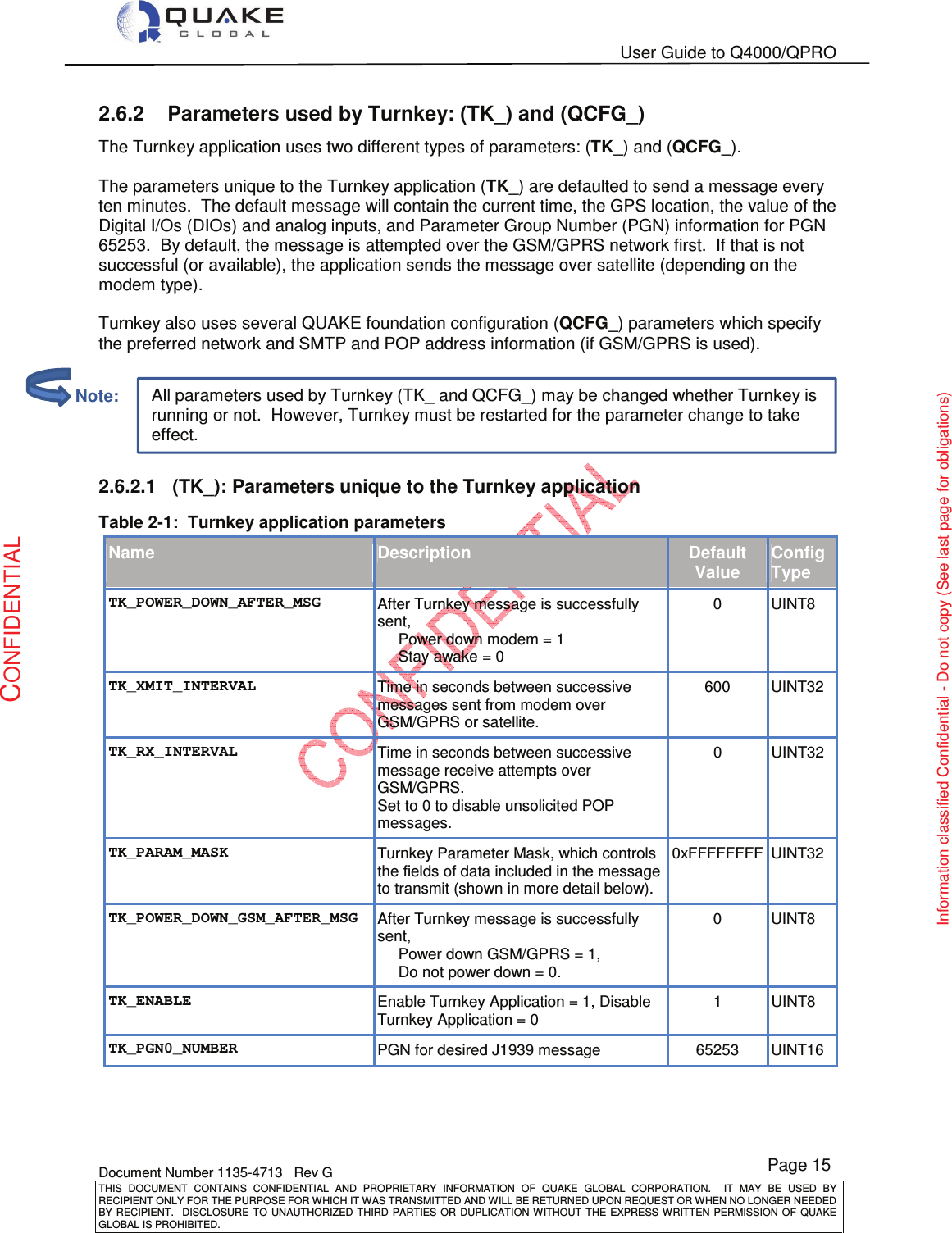   User Guide to Q4000/QPRO    Document Number 1135-4713   Rev G THIS  DOCUMENT  CONTAINS  CONFIDENTIAL  AND  PROPRIETARY  INFORMATION  OF  QUAKE  GLOBAL  CORPORATION.    IT  MAY  BE  USED  BY RECIPIENT ONLY FOR THE PURPOSE FOR WHICH IT WAS TRANSMITTED AND WILL BE RETURNED UPON REQUEST OR WHEN NO LONGER NEEDED BY RECIPIENT.    DISCLOSURE TO  UNAUTHORIZED THIRD  PARTIES OR  DUPLICATION WITHOUT  THE  EXPRESS WRITTEN  PERMISSION  OF  QUAKE GLOBAL IS PROHIBITED. Page 15 CONFIDENTIAL Information classified Confidential - Do not copy (See last page for obligations) All parameters used by Turnkey (TK_ and QCFG_) may be changed whether Turnkey is running or not.  However, Turnkey must be restarted for the parameter change to take effect. 2.6.2  Parameters used by Turnkey: (TK_) and (QCFG_) The Turnkey application uses two different types of parameters: (TK_) and (QCFG_).    The parameters unique to the Turnkey application (TK_) are defaulted to send a message every ten minutes.  The default message will contain the current time, the GPS location, the value of the Digital I/Os (DIOs) and analog inputs, and Parameter Group Number (PGN) information for PGN 65253.  By default, the message is attempted over the GSM/GPRS network first.  If that is not successful (or available), the application sends the message over satellite (depending on the modem type).  Turnkey also uses several QUAKE foundation configuration (QCFG_) parameters which specify the preferred network and SMTP and POP address information (if GSM/GPRS is used).  2.6.2.1  (TK_): Parameters unique to the Turnkey application  Table 2-1:  Turnkey application parameters Name Description Default Value Config Type TK_POWER_DOWN_AFTER_MSG After Turnkey message is successfully sent, Power down modem = 1 Stay awake = 0 0  UINT8 TK_XMIT_INTERVAL Time in seconds between successive messages sent from modem over GSM/GPRS or satellite. 600  UINT32 TK_RX_INTERVAL Time in seconds between successive message receive attempts over GSM/GPRS.  Set to 0 to disable unsolicited POP messages. 0  UINT32 TK_PARAM_MASK Turnkey Parameter Mask, which controls the fields of data included in the message to transmit (shown in more detail below). 0xFFFFFFFF UINT32 TK_POWER_DOWN_GSM_AFTER_MSG After Turnkey message is successfully sent,  Power down GSM/GPRS = 1,  Do not power down = 0. 0  UINT8 TK_ENABLE Enable Turnkey Application = 1, Disable Turnkey Application = 0 1  UINT8 TK_PGN0_NUMBER PGN for desired J1939 message  65253  UINT16          Note: 