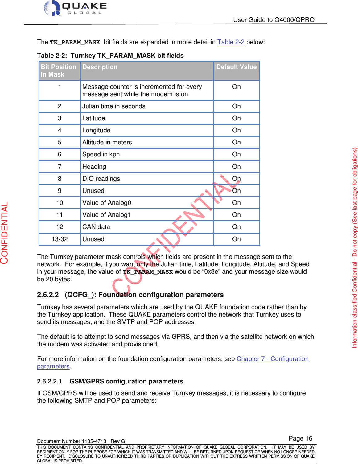   User Guide to Q4000/QPRO    Document Number 1135-4713   Rev G THIS  DOCUMENT  CONTAINS  CONFIDENTIAL  AND  PROPRIETARY  INFORMATION  OF  QUAKE  GLOBAL  CORPORATION.    IT  MAY  BE  USED  BY RECIPIENT ONLY FOR THE PURPOSE FOR WHICH IT WAS TRANSMITTED AND WILL BE RETURNED UPON REQUEST OR WHEN NO LONGER NEEDED BY RECIPIENT.    DISCLOSURE TO  UNAUTHORIZED THIRD  PARTIES OR  DUPLICATION WITHOUT  THE  EXPRESS WRITTEN  PERMISSION  OF  QUAKE GLOBAL IS PROHIBITED. Page 16 CONFIDENTIAL Information classified Confidential - Do not copy (See last page for obligations) The TK_PARAM_MASK bit fields are expanded in more detail in Table 2-2 below: Table 2-2:  Turnkey TK_PARAM_MASK bit fields Bit Position in Mask Description Default Value 1  Message counter is incremented for every message sent while the modem is on On 2  Julian time in seconds  On 3  Latitude  On 4  Longitude   On 5  Altitude in meters  On 6  Speed in kph  On 7  Heading   On 8  DIO readings  On 9  Unused  On 10  Value of Analog0  On 11  Value of Analog1  On 12  CAN data  On 13-32  Unused  On  The Turnkey parameter mask controls which fields are present in the message sent to the network.  For example, if you want only the Julian time, Latitude, Longitude, Altitude, and Speed in your message, the value of TK_PARAM_MASK would be “0x3e” and your message size would be 20 bytes. 2.6.2.2  (QCFG_): Foundation configuration parameters Turnkey has several parameters which are used by the QUAKE foundation code rather than by the Turnkey application.  These QUAKE parameters control the network that Turnkey uses to send its messages, and the SMTP and POP addresses.  The default is to attempt to send messages via GPRS, and then via the satellite network on which the modem was activated and provisioned.  For more information on the foundation configuration parameters, see Chapter 7 - Configuration parameters. 2.6.2.2.1  GSM/GPRS configuration parameters If GSM/GPRS will be used to send and receive Turnkey messages, it is necessary to configure the following SMTP and POP parameters: 