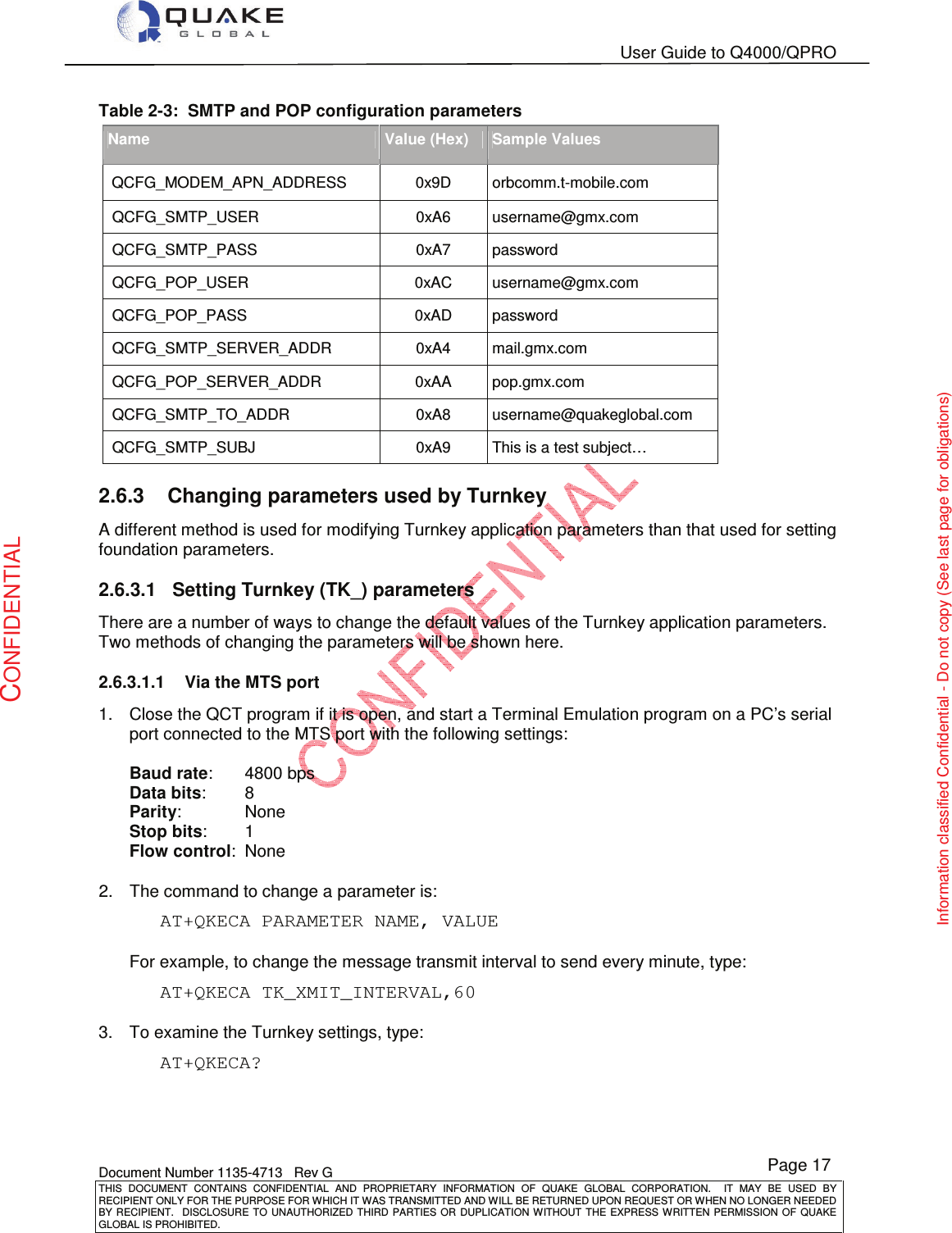   User Guide to Q4000/QPRO    Document Number 1135-4713   Rev G THIS  DOCUMENT  CONTAINS  CONFIDENTIAL  AND  PROPRIETARY  INFORMATION  OF  QUAKE  GLOBAL  CORPORATION.    IT  MAY  BE  USED  BY RECIPIENT ONLY FOR THE PURPOSE FOR WHICH IT WAS TRANSMITTED AND WILL BE RETURNED UPON REQUEST OR WHEN NO LONGER NEEDED BY RECIPIENT.    DISCLOSURE TO  UNAUTHORIZED THIRD  PARTIES OR  DUPLICATION WITHOUT  THE  EXPRESS WRITTEN  PERMISSION  OF  QUAKE GLOBAL IS PROHIBITED. Page 17 CONFIDENTIAL Information classified Confidential - Do not copy (See last page for obligations) Table 2-3:  SMTP and POP configuration parameters Name Value (Hex) Sample Values QCFG_MODEM_APN_ADDRESS       0x9D  orbcomm.t-mobile.com  QCFG_SMTP_USER  0xA6  username@gmx.com  QCFG_SMTP_PASS  0xA7  password  QCFG_POP_USER  0xAC  username@gmx.com  QCFG_POP_PASS  0xAD  password  QCFG_SMTP_SERVER_ADDR  0xA4  mail.gmx.com  QCFG_POP_SERVER_ADDR  0xAA  pop.gmx.com  QCFG_SMTP_TO_ADDR  0xA8  username@quakeglobal.com  QCFG_SMTP_SUBJ  0xA9  This is a test subject… 2.6.3  Changing parameters used by Turnkey A different method is used for modifying Turnkey application parameters than that used for setting foundation parameters. 2.6.3.1  Setting Turnkey (TK_) parameters There are a number of ways to change the default values of the Turnkey application parameters.  Two methods of changing the parameters will be shown here. 2.6.3.1.1  Via the MTS port 1.  Close the QCT program if it is open, and start a Terminal Emulation program on a PC’s serial port connected to the MTS port with the following settings:  Baud rate:   4800 bps Data bits:   8 Parity:   None Stop bits:   1 Flow control:  None  2.  The command to change a parameter is: AT+QKECA PARAMETER NAME, VALUE  For example, to change the message transmit interval to send every minute, type: AT+QKECA TK_XMIT_INTERVAL,60  3.  To examine the Turnkey settings, type: AT+QKECA?  