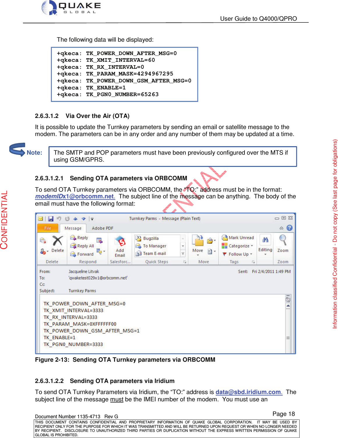   User Guide to Q4000/QPRO    Document Number 1135-4713   Rev G THIS  DOCUMENT  CONTAINS  CONFIDENTIAL  AND  PROPRIETARY  INFORMATION  OF  QUAKE  GLOBAL  CORPORATION.    IT  MAY  BE  USED  BY RECIPIENT ONLY FOR THE PURPOSE FOR WHICH IT WAS TRANSMITTED AND WILL BE RETURNED UPON REQUEST OR WHEN NO LONGER NEEDED BY RECIPIENT.    DISCLOSURE TO  UNAUTHORIZED THIRD  PARTIES OR  DUPLICATION WITHOUT  THE  EXPRESS WRITTEN  PERMISSION  OF  QUAKE GLOBAL IS PROHIBITED. Page 18 CONFIDENTIAL Information classified Confidential - Do not copy (See last page for obligations) The SMTP and POP parameters must have been previously configured over the MTS if using GSM/GPRS. The following data will be displayed:  +qkeca: TK_POWER_DOWN_AFTER_MSG=0 +qkeca: TK_XMIT_INTERVAL=60 +qkeca: TK_RX_INTERVAL=0 +qkeca: TK_PARAM_MASK=4294967295 +qkeca: TK_POWER_DOWN_GSM_AFTER_MSG=0 +qkeca: TK_ENABLE=1 +qkeca: TK_PGN0_NUMBER=65263  2.6.3.1.2  Via Over the Air (OTA) It is possible to update the Turnkey parameters by sending an email or satellite message to the modem. The parameters can be in any order and any number of them may be updated at a time.  2.6.3.1.2.1  Sending OTA parameters via ORBCOMM To send OTA Turnkey parameters via ORBCOMM, the “TO:” address must be in the format: modemIDx1@orbcomm.net.  The subject line of the message can be anything.  The body of the email must have the following format:  Figure 2-13:  Sending OTA Turnkey parameters via ORBCOMM  2.6.3.1.2.2  Sending OTA parameters via Iridium To send OTA Turnkey Parameters via Iridium, the “TO:” address is data@sbd.iridium.com.  The subject line of the message must be the IMEI number of the modem.  You must use an          Note: 