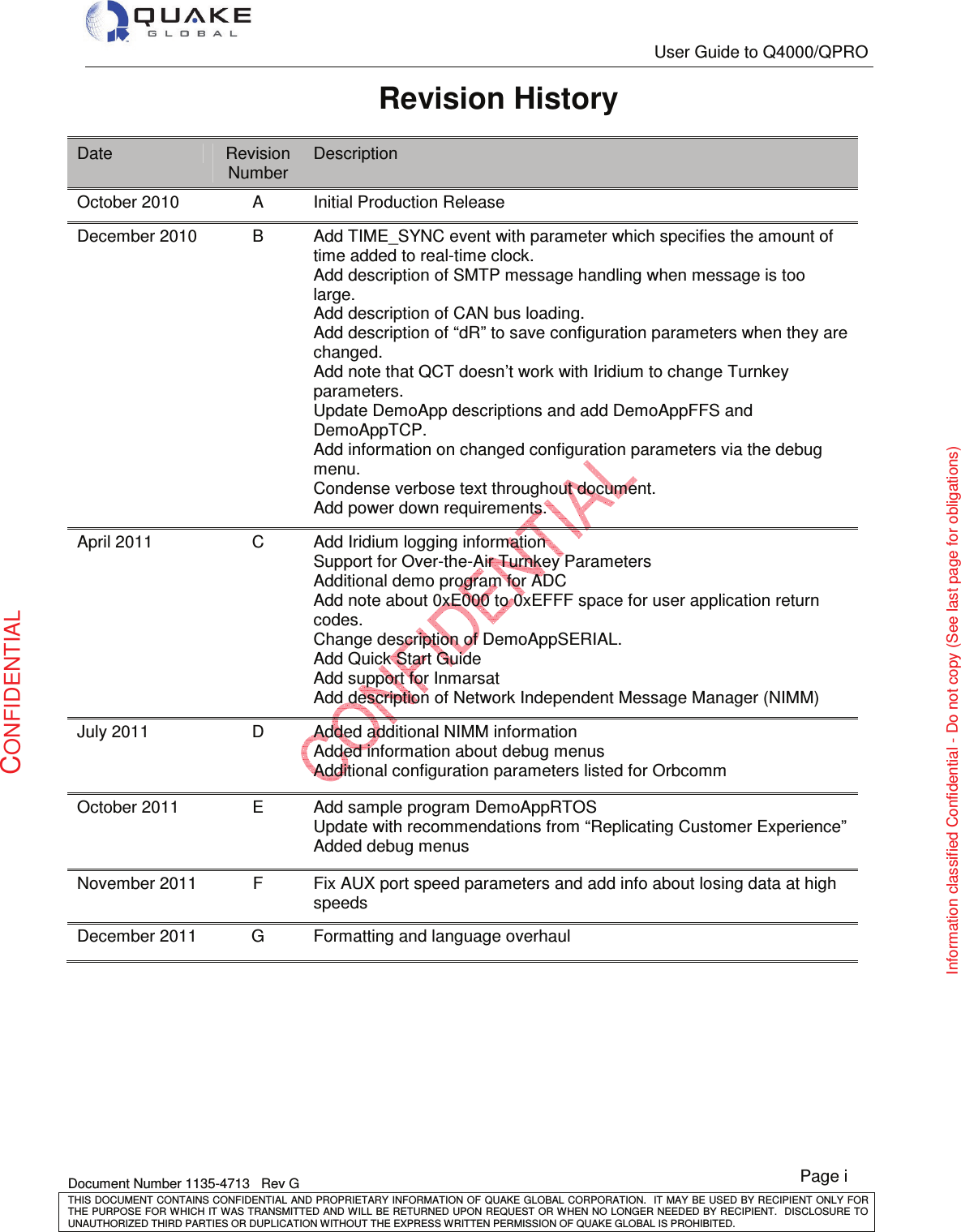   User Guide to Q4000/QPRO   Document Number 1135-4713   Rev G THIS DOCUMENT CONTAINS CONFIDENTIAL AND PROPRIETARY INFORMATION OF QUAKE GLOBAL CORPORATION.   IT MAY BE USED BY RECIPIENT ONLY FOR THE PURPOSE FOR WHICH IT WAS TRANSMITTED AND WILL BE RETURNED UPON  REQUEST OR WHEN NO LONGER NEEDED BY RECIPIENT.  DISCLOSURE TO UNAUTHORIZED THIRD PARTIES OR DUPLICATION WITHOUT THE EXPRESS WRITTEN PERMISSION OF QUAKE GLOBAL IS PROHIBITED. Page i CONFIDENTIAL Information classified Confidential - Do not copy (See last page for obligations) Revision History Date  Revision Number Description October 2010  A  Initial Production Release December 2010  B  Add TIME_SYNC event with parameter which specifies the amount of time added to real-time clock.   Add description of SMTP message handling when message is too large.  Add description of CAN bus loading. Add description of “dR” to save configuration parameters when they are changed. Add note that QCT doesn’t work with Iridium to change Turnkey parameters. Update DemoApp descriptions and add DemoAppFFS and DemoAppTCP. Add information on changed configuration parameters via the debug menu. Condense verbose text throughout document. Add power down requirements. April 2011  C  Add Iridium logging information Support for Over-the-Air Turnkey Parameters Additional demo program for ADC  Add note about 0xE000 to 0xEFFF space for user application return codes. Change description of DemoAppSERIAL. Add Quick Start Guide Add support for Inmarsat Add description of Network Independent Message Manager (NIMM) July 2011  D  Added additional NIMM information Added information about debug menus Additional configuration parameters listed for Orbcomm October 2011  E  Add sample program DemoAppRTOS Update with recommendations from “Replicating Customer Experience” Added debug menus November 2011  F  Fix AUX port speed parameters and add info about losing data at high speeds December 2011  G  Formatting and language overhaul 