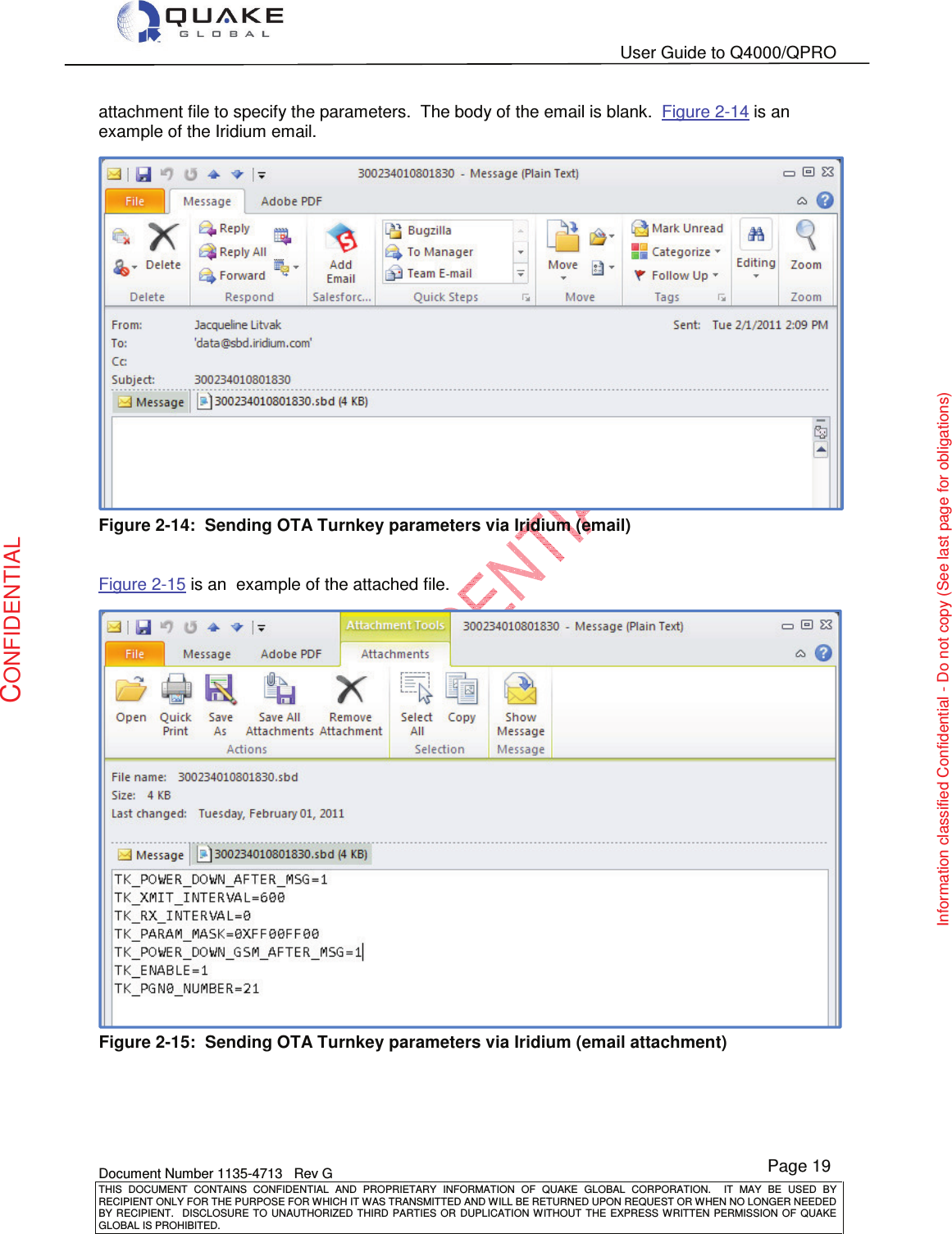   User Guide to Q4000/QPRO    Document Number 1135-4713   Rev G THIS  DOCUMENT  CONTAINS  CONFIDENTIAL  AND  PROPRIETARY  INFORMATION  OF  QUAKE  GLOBAL  CORPORATION.    IT  MAY  BE  USED  BY RECIPIENT ONLY FOR THE PURPOSE FOR WHICH IT WAS TRANSMITTED AND WILL BE RETURNED UPON REQUEST OR WHEN NO LONGER NEEDED BY RECIPIENT.    DISCLOSURE TO  UNAUTHORIZED THIRD  PARTIES OR  DUPLICATION WITHOUT  THE  EXPRESS WRITTEN  PERMISSION  OF  QUAKE GLOBAL IS PROHIBITED. Page 19 CONFIDENTIAL Information classified Confidential - Do not copy (See last page for obligations) attachment file to specify the parameters.  The body of the email is blank.  Figure 2-14 is an  example of the Iridium email.  Figure 2-14:  Sending OTA Turnkey parameters via Iridium (email)   Figure 2-15 is an  example of the attached file.  Figure 2-15:  Sending OTA Turnkey parameters via Iridium (email attachment) 