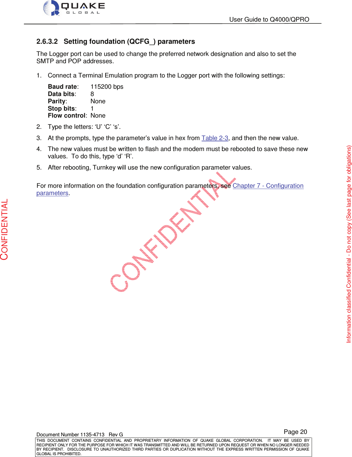   User Guide to Q4000/QPRO    Document Number 1135-4713   Rev G THIS  DOCUMENT  CONTAINS  CONFIDENTIAL  AND  PROPRIETARY  INFORMATION  OF  QUAKE  GLOBAL  CORPORATION.    IT  MAY  BE  USED  BY RECIPIENT ONLY FOR THE PURPOSE FOR WHICH IT WAS TRANSMITTED AND WILL BE RETURNED UPON REQUEST OR WHEN NO LONGER NEEDED BY RECIPIENT.    DISCLOSURE TO  UNAUTHORIZED THIRD  PARTIES OR  DUPLICATION WITHOUT  THE  EXPRESS WRITTEN  PERMISSION  OF  QUAKE GLOBAL IS PROHIBITED. Page 20 CONFIDENTIAL Information classified Confidential - Do not copy (See last page for obligations) 2.6.3.2  Setting foundation (QCFG_) parameters The Logger port can be used to change the preferred network designation and also to set the SMTP and POP addresses.  1.  Connect a Terminal Emulation program to the Logger port with the following settings: Baud rate:   115200 bps Data bits:   8 Parity:   None Stop bits:   1 Flow control:  None 2.  Type the letters: ‘U’ ‘C’ ‘s’. 3.  At the prompts, type the parameter’s value in hex from Table 2-3, and then the new value. 4.  The new values must be written to flash and the modem must be rebooted to save these new values.  To do this, type ‘d’ ‘R’. 5.  After rebooting, Turnkey will use the new configuration parameter values.  For more information on the foundation configuration parameters, see Chapter 7 - Configuration parameters.   