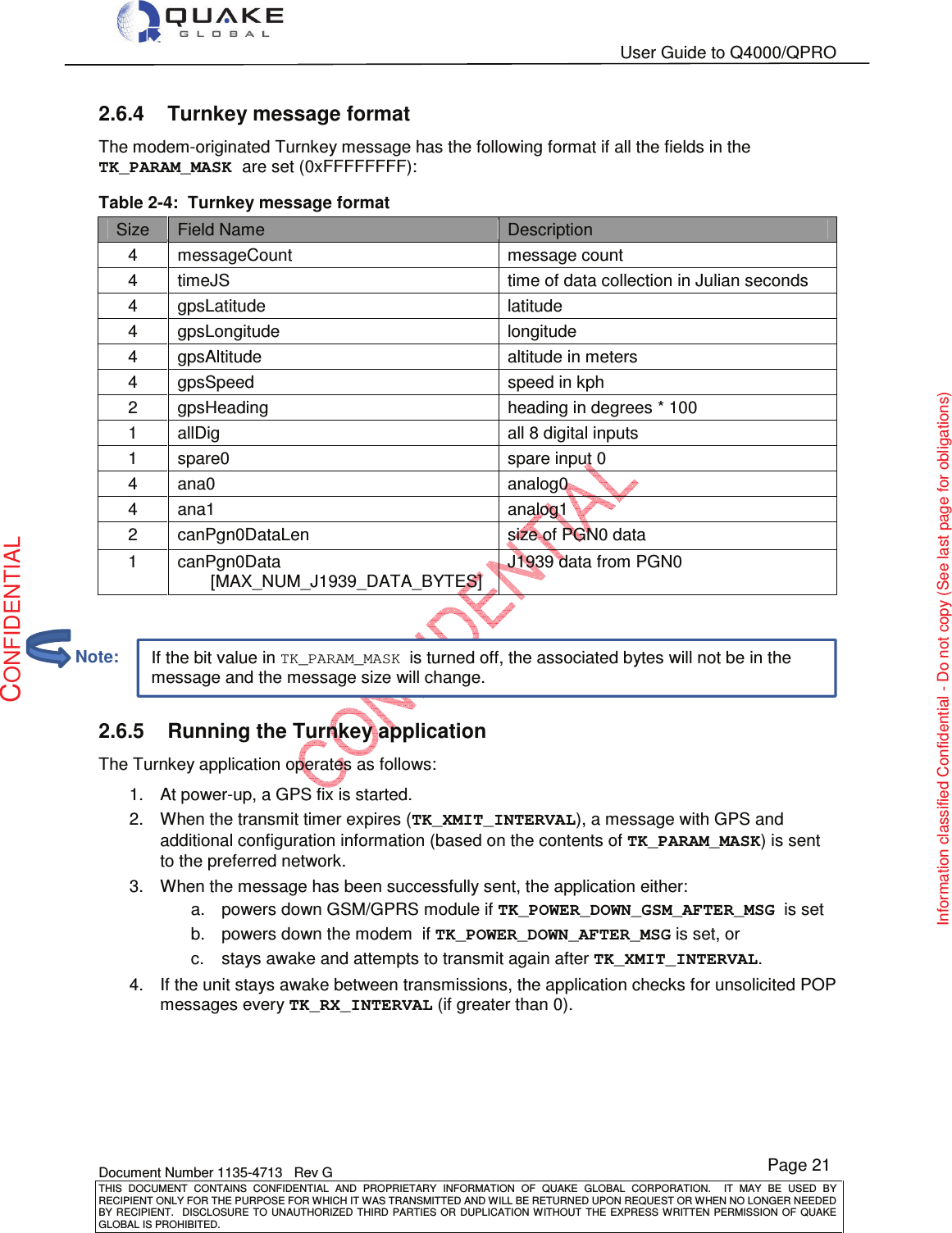   User Guide to Q4000/QPRO    Document Number 1135-4713   Rev G THIS  DOCUMENT  CONTAINS  CONFIDENTIAL  AND  PROPRIETARY  INFORMATION  OF  QUAKE  GLOBAL  CORPORATION.    IT  MAY  BE  USED  BY RECIPIENT ONLY FOR THE PURPOSE FOR WHICH IT WAS TRANSMITTED AND WILL BE RETURNED UPON REQUEST OR WHEN NO LONGER NEEDED BY RECIPIENT.    DISCLOSURE TO  UNAUTHORIZED THIRD  PARTIES OR  DUPLICATION WITHOUT  THE  EXPRESS WRITTEN  PERMISSION  OF  QUAKE GLOBAL IS PROHIBITED. Page 21 CONFIDENTIAL Information classified Confidential - Do not copy (See last page for obligations) If the bit value in TK_PARAM_MASK is turned off, the associated bytes will not be in the message and the message size will change. 2.6.4  Turnkey message format The modem-originated Turnkey message has the following format if all the fields in the TK_PARAM_MASK are set (0xFFFFFFFF): Table 2-4:  Turnkey message format Size  Field Name  Description 4  messageCount  message count 4  timeJS  time of data collection in Julian seconds 4  gpsLatitude  latitude 4  gpsLongitude  longitude 4  gpsAltitude  altitude in meters 4  gpsSpeed  speed in kph 2  gpsHeading  heading in degrees * 100 1  allDig  all 8 digital inputs 1  spare0  spare input 0 4  ana0  analog0 4  ana1  analog1 2  canPgn0DataLen  size of PGN0 data 1  canPgn0Data        [MAX_NUM_J1939_DATA_BYTES] J1939 data from PGN0   2.6.5  Running the Turnkey application The Turnkey application operates as follows: 1.  At power-up, a GPS fix is started. 2.  When the transmit timer expires (TK_XMIT_INTERVAL), a message with GPS and additional configuration information (based on the contents of TK_PARAM_MASK) is sent to the preferred network. 3.  When the message has been successfully sent, the application either: a.  powers down GSM/GPRS module if TK_POWER_DOWN_GSM_AFTER_MSG  is set b.  powers down the modem  if TK_POWER_DOWN_AFTER_MSG is set, or  c.  stays awake and attempts to transmit again after TK_XMIT_INTERVAL. 4.  If the unit stays awake between transmissions, the application checks for unsolicited POP messages every TK_RX_INTERVAL (if greater than 0).           Note: 