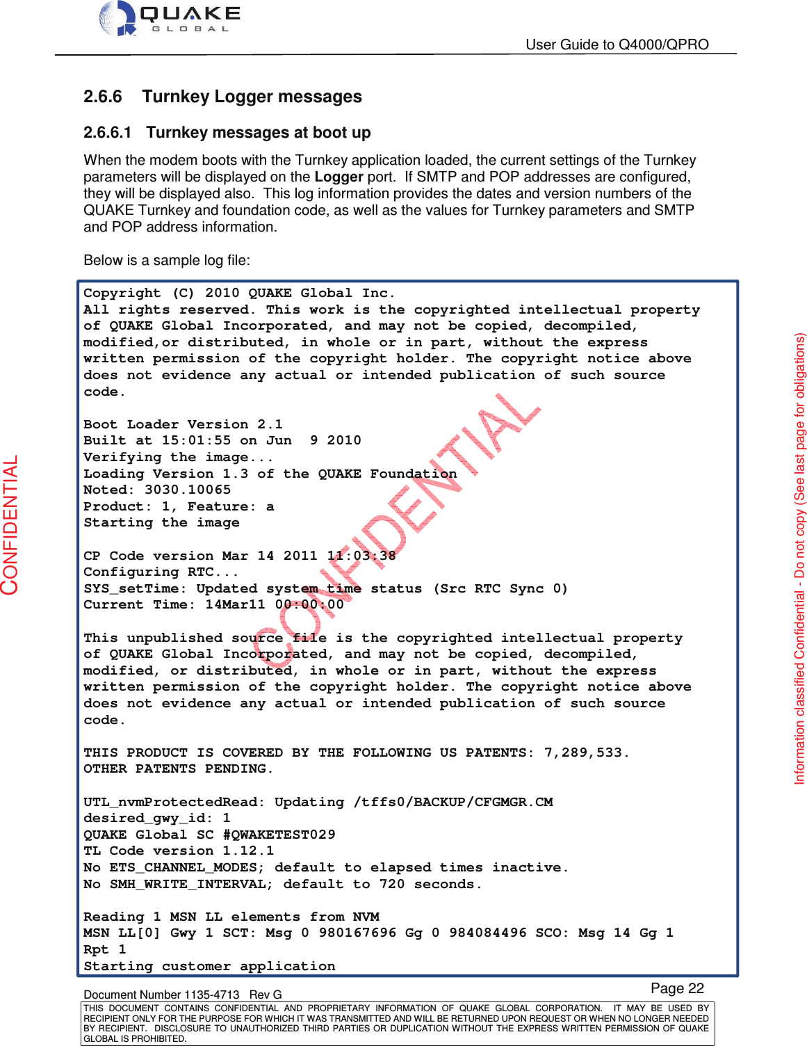   User Guide to Q4000/QPRO    Document Number 1135-4713   Rev G THIS  DOCUMENT  CONTAINS  CONFIDENTIAL  AND  PROPRIETARY  INFORMATION  OF  QUAKE  GLOBAL  CORPORATION.    IT  MAY  BE  USED  BY RECIPIENT ONLY FOR THE PURPOSE FOR WHICH IT WAS TRANSMITTED AND WILL BE RETURNED UPON REQUEST OR WHEN NO LONGER NEEDED BY RECIPIENT.    DISCLOSURE TO  UNAUTHORIZED THIRD  PARTIES OR  DUPLICATION WITHOUT  THE  EXPRESS WRITTEN  PERMISSION  OF  QUAKE GLOBAL IS PROHIBITED. Page 22 CONFIDENTIAL Information classified Confidential - Do not copy (See last page for obligations) 2.6.6  Turnkey Logger messages 2.6.6.1  Turnkey messages at boot up When the modem boots with the Turnkey application loaded, the current settings of the Turnkey parameters will be displayed on the Logger port.  If SMTP and POP addresses are configured, they will be displayed also.  This log information provides the dates and version numbers of the QUAKE Turnkey and foundation code, as well as the values for Turnkey parameters and SMTP and POP address information.  Below is a sample log file:  Copyright (C) 2010 QUAKE Global Inc. All rights reserved. This work is the copyrighted intellectual property of QUAKE Global Incorporated, and may not be copied, decompiled, modified,or distributed, in whole or in part, without the express written permission of the copyright holder. The copyright notice above does not evidence any actual or intended publication of such source code.  Boot Loader Version 2.1 Built at 15:01:55 on Jun  9 2010 Verifying the image... Loading Version 1.3 of the QUAKE Foundation Noted: 3030.10065 Product: 1, Feature: a Starting the image  CP Code version Mar 14 2011 11:03:38 Configuring RTC... SYS_setTime: Updated system time status (Src RTC Sync 0) Current Time: 14Mar11 00:00:00  This unpublished source file is the copyrighted intellectual property of QUAKE Global Incorporated, and may not be copied, decompiled, modified, or distributed, in whole or in part, without the express written permission of the copyright holder. The copyright notice above does not evidence any actual or intended publication of such source code.  THIS PRODUCT IS COVERED BY THE FOLLOWING US PATENTS: 7,289,533. OTHER PATENTS PENDING.  UTL_nvmProtectedRead: Updating /tffs0/BACKUP/CFGMGR.CM desired_gwy_id: 1 QUAKE Global SC #QWAKETEST029            TL Code version 1.12.1 No ETS_CHANNEL_MODES; default to elapsed times inactive. No SMH_WRITE_INTERVAL; default to 720 seconds.  Reading 1 MSN LL elements from NVM MSN LL[0] Gwy 1 SCT: Msg 0 980167696 Gg 0 984084496 SCO: Msg 14 Gg 1 Rpt 1 Starting customer application 