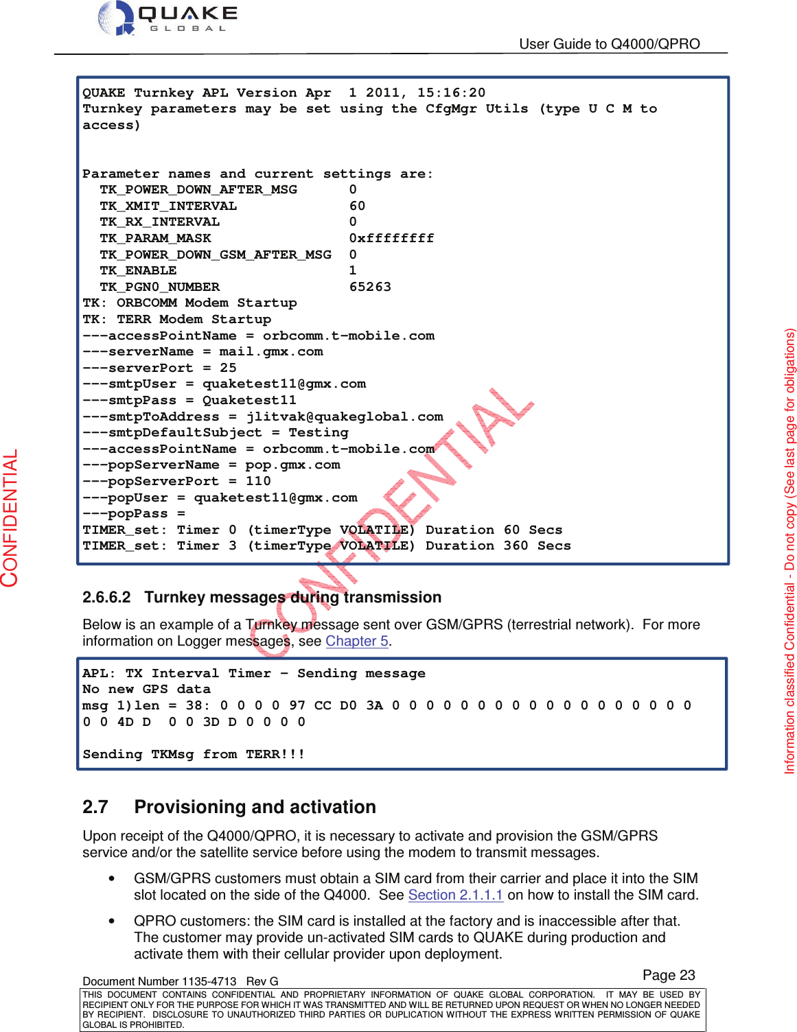   User Guide to Q4000/QPRO    Document Number 1135-4713   Rev G THIS  DOCUMENT  CONTAINS  CONFIDENTIAL  AND  PROPRIETARY  INFORMATION  OF  QUAKE  GLOBAL  CORPORATION.    IT  MAY  BE  USED  BY RECIPIENT ONLY FOR THE PURPOSE FOR WHICH IT WAS TRANSMITTED AND WILL BE RETURNED UPON REQUEST OR WHEN NO LONGER NEEDED BY RECIPIENT.    DISCLOSURE TO  UNAUTHORIZED THIRD  PARTIES OR  DUPLICATION WITHOUT  THE  EXPRESS WRITTEN  PERMISSION  OF  QUAKE GLOBAL IS PROHIBITED. Page 23 CONFIDENTIAL Information classified Confidential - Do not copy (See last page for obligations) QUAKE Turnkey APL Version Apr  1 2011, 15:16:20 Turnkey parameters may be set using the CfgMgr Utils (type U C M to access)   Parameter names and current settings are:   TK_POWER_DOWN_AFTER_MSG      0   TK_XMIT_INTERVAL             60   TK_RX_INTERVAL               0   TK_PARAM_MASK                0xffffffff   TK_POWER_DOWN_GSM_AFTER_MSG  0   TK_ENABLE                    1   TK_PGN0_NUMBER               65263 TK: ORBCOMM Modem Startup TK: TERR Modem Startup ---accessPointName = orbcomm.t-mobile.com ---serverName = mail.gmx.com ---serverPort = 25 ---smtpUser = quaketest11@gmx.com ---smtpPass = Quaketest11 ---smtpToAddress = jlitvak@quakeglobal.com ---smtpDefaultSubject = Testing ---accessPointName = orbcomm.t-mobile.com ---popServerName = pop.gmx.com ---popServerPort = 110 ---popUser = quaketest11@gmx.com ---popPass = TIMER_set: Timer 0 (timerType VOLATILE) Duration 60 Secs TIMER_set: Timer 3 (timerType VOLATILE) Duration 360 Secs  2.6.6.2  Turnkey messages during transmission Below is an example of a Turnkey message sent over GSM/GPRS (terrestrial network).  For more information on Logger messages, see Chapter 5.  APL: TX Interval Timer - Sending message No new GPS data msg 1)len = 38: 0 0 0 0 97 CC D0 3A 0 0 0 0 0 0 0 0 0 0 0 0 0 0 0 0 0 0 0 0 4D D  0 0 3D D 0 0 0 0  Sending TKMsg from TERR!!!  2.7  Provisioning and activation Upon receipt of the Q4000/QPRO, it is necessary to activate and provision the GSM/GPRS service and/or the satellite service before using the modem to transmit messages. •  GSM/GPRS customers must obtain a SIM card from their carrier and place it into the SIM slot located on the side of the Q4000.  See Section 2.1.1.1 on how to install the SIM card. •  QPRO customers: the SIM card is installed at the factory and is inaccessible after that. The customer may provide un-activated SIM cards to QUAKE during production and activate them with their cellular provider upon deployment. 