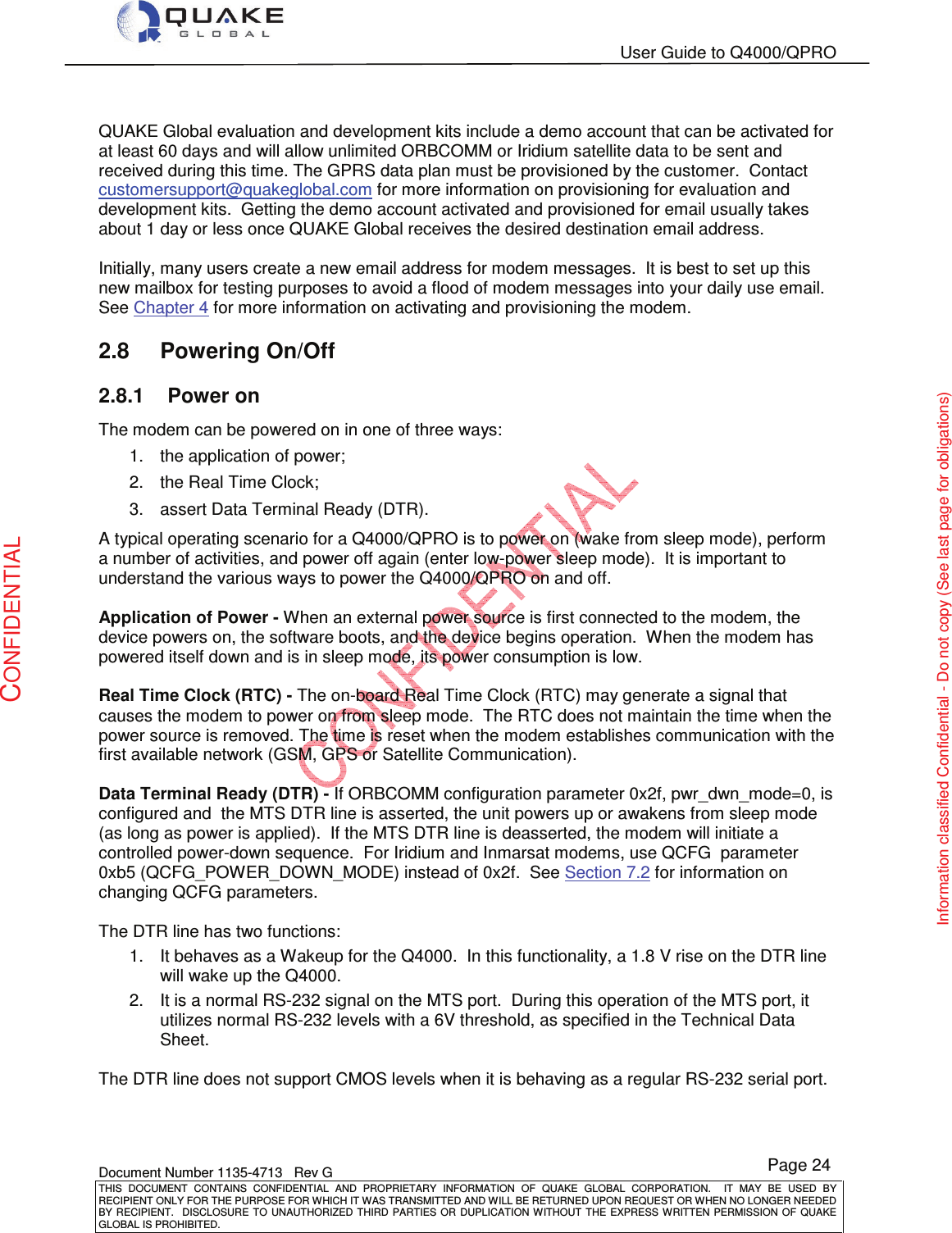   User Guide to Q4000/QPRO    Document Number 1135-4713   Rev G THIS  DOCUMENT  CONTAINS  CONFIDENTIAL  AND  PROPRIETARY  INFORMATION  OF  QUAKE  GLOBAL  CORPORATION.    IT  MAY  BE  USED  BY RECIPIENT ONLY FOR THE PURPOSE FOR WHICH IT WAS TRANSMITTED AND WILL BE RETURNED UPON REQUEST OR WHEN NO LONGER NEEDED BY RECIPIENT.    DISCLOSURE TO  UNAUTHORIZED THIRD  PARTIES OR  DUPLICATION WITHOUT  THE  EXPRESS WRITTEN  PERMISSION  OF  QUAKE GLOBAL IS PROHIBITED. Page 24 CONFIDENTIAL Information classified Confidential - Do not copy (See last page for obligations)  QUAKE Global evaluation and development kits include a demo account that can be activated for at least 60 days and will allow unlimited ORBCOMM or Iridium satellite data to be sent and received during this time. The GPRS data plan must be provisioned by the customer.  Contact customersupport@quakeglobal.com for more information on provisioning for evaluation and development kits.  Getting the demo account activated and provisioned for email usually takes about 1 day or less once QUAKE Global receives the desired destination email address.  Initially, many users create a new email address for modem messages.  It is best to set up this new mailbox for testing purposes to avoid a flood of modem messages into your daily use email. See Chapter 4 for more information on activating and provisioning the modem. 2.8  Powering On/Off 2.8.1  Power on The modem can be powered on in one of three ways: 1.  the application of power; 2.  the Real Time Clock; 3.  assert Data Terminal Ready (DTR). A typical operating scenario for a Q4000/QPRO is to power on (wake from sleep mode), perform a number of activities, and power off again (enter low-power sleep mode).  It is important to understand the various ways to power the Q4000/QPRO on and off.  Application of Power - When an external power source is first connected to the modem, the device powers on, the software boots, and the device begins operation.  When the modem has powered itself down and is in sleep mode, its power consumption is low.  Real Time Clock (RTC) - The on-board Real Time Clock (RTC) may generate a signal that causes the modem to power on from sleep mode.  The RTC does not maintain the time when the power source is removed. The time is reset when the modem establishes communication with the first available network (GSM, GPS or Satellite Communication).  Data Terminal Ready (DTR) - If ORBCOMM configuration parameter 0x2f, pwr_dwn_mode=0, is configured and  the MTS DTR line is asserted, the unit powers up or awakens from sleep mode (as long as power is applied).  If the MTS DTR line is deasserted, the modem will initiate a controlled power-down sequence.  For Iridium and Inmarsat modems, use QCFG  parameter 0xb5 (QCFG_POWER_DOWN_MODE) instead of 0x2f.  See Section 7.2 for information on changing QCFG parameters.  The DTR line has two functions: 1.  It behaves as a Wakeup for the Q4000.  In this functionality, a 1.8 V rise on the DTR line will wake up the Q4000. 2.  It is a normal RS-232 signal on the MTS port.  During this operation of the MTS port, it utilizes normal RS-232 levels with a 6V threshold, as specified in the Technical Data Sheet.   The DTR line does not support CMOS levels when it is behaving as a regular RS-232 serial port.      